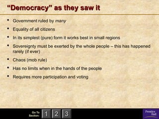 “Democracy” as they saw it
•   Government ruled by many
•   Equality of all citizens
•   In its simplest (pure) form it works best in small regions
•   Sovereignty must be exerted by the whole people – this has happened
    rarely (if ever)
•   Chaos (mob rule)
•   Has no limits when in the hands of the people
•   Requires more participation and voting




               Go To
             Section:   1 2 3
 
