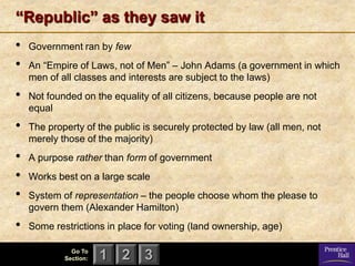 “Republic” as they saw it
•   Government ran by few
•   An ―Empire of Laws, not of Men‖ – John Adams (a government in which
    men of all classes and interests are subject to the laws)
•   Not founded on the equality of all citizens, because people are not
    equal
•   The property of the public is securely protected by law (all men, not
    merely those of the majority)
•   A purpose rather than form of government
•   Works best on a large scale
•   System of representation – the people choose whom the please to
    govern them (Alexander Hamilton)
•   Some restrictions in place for voting (land ownership, age)

              Go To
            Section:   1 2 3
 