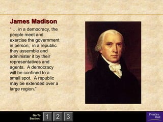 James Madison
― … in a democracy, the
people meet and
exercise the government
in person; in a republic
they assemble and
administer it by their
representatives and
agents. A democracy
will be confined to a
small spot. A republic
may be extended over a
large region.‖




           Go To
         Section:   1 2 3
 