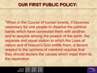 OUR FIRST PUBLIC POLICY:



―When in the Course of human events, it becomes
necessary for one people to dissolve the political
bands which have connected them with another,
and to assume among the powers of the earth, the
separate and equal station to which the Laws of
nature and of Nature’s God entitle them, a decent
respect to the opinions of mankind requires that
they should declare the causes which impel them to
the separation.

         Go To
       Section:   1 2 3
 