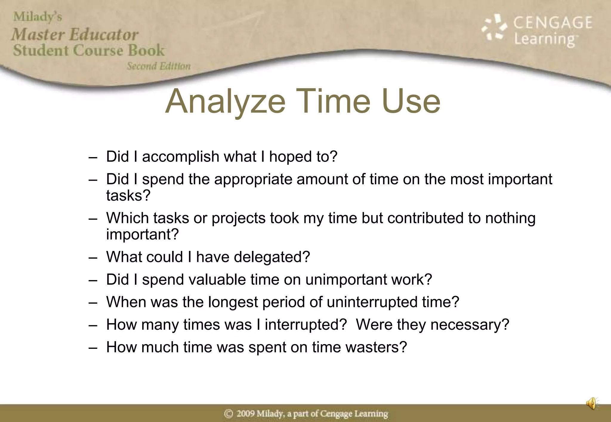 Analyze Time UseDid I accomplish what I hoped to?Did I spend the appropriate amount of time on the most important tasks?Which tasks or projects took my time but contributed to nothing important?What could I have delegated?Did I spend valuable time on unimportant work?When was the longest period of uninterrupted time?How many times was I interrupted?  Were they necessary?How much time was spent on time wasters?