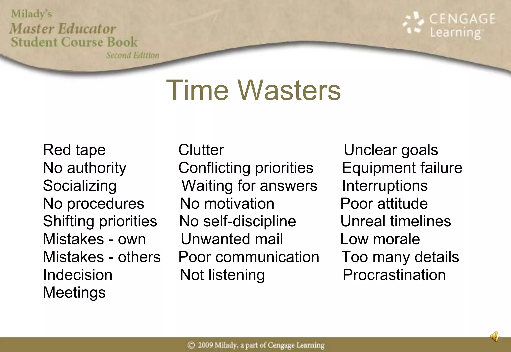 Time WastersRed tape 	     	          Clutter	                           Unclear goalsNo authority	          Conflicting priorities	     Equipment failureSocializing               Waiting for answers	     InterruptionsNo procedures	     No motivation  	          Poor attitudeShifting priorities     No self-discipline	          Unreal timelines Mistakes - own        Unwanted mail	          Low moraleMistakes - others    Poor communication     Too many detailsIndecision		     Not listening                  Procrastination  Meetings 