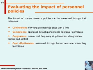 Evaluating the impact of personnel policies 2-15 The impact of human resource policies can be measured through their outcomes: Commitment:  how long an employee stays with a firm Competence:  appraised through performance appraisal  techniques Congruence:  nature and frequency of grievances, disagreement,  discord and conflict Cost effectiveness:  measured through human resource accounting  techniques  