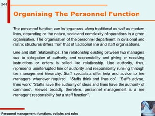2-16 Organising The Personnel Function   The personnel function can be organised along traditional as well as modern lines, depending on the nature, scale and complexity of operations in a given organisation. The organisation of the personnel department in divisional and matrix structures differs from that of traditional line and staff organisations.  Line and staff relationships: The relationship existing between two managers due to delegation of authority and responsibility and giving or receiving instructions or orders is called line relationship. Line authority, thus, represents uninterrupted line of authority and responsibility running through the management hierarchy. Staff specialists offer help and advice to line managers, whenever required.  “Staffs think and lines do”  “Staffs advise, lines work” “Staffs have the authority of ideas and lines have the authority of command”. Viewed broadly, therefore, personnel management is a line manager’s responsibility but a staff function”. 