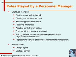 Employee champion Placing people on the right job Charting a suitable career path Rewarding good performance Resolving differences Adopting family-friendly policies Ensuring fair and equitable treatment Striking balance between employee expectations and  Organisational requirements  Representing workers' problems and concerns to management Strategic roles Change agent Strategic partner 2-24 Personnel management: functions, policies and roles Roles Played by a Personnel Manager   