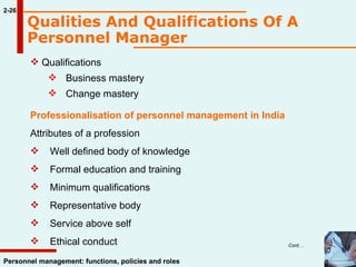 2-26 Personnel management: functions, policies and roles Qualifications Business mastery Change mastery Professionalisation of personnel management in India Attributes of a profession      Well defined body of knowledge      Formal education and training      Minimum qualifications      Representative body      Service above self      Ethical conduct Qualities And Qualifications Of A Personnel Manager   Cont… 