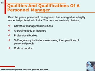 Over the years, personnel management has emerged as a highly respected profession in India. The reasons are fairly obvious; Growth of management institutes A growing body of literature  Professional bodies  Self-regulatory institutions overseeing the operations of  personnel people Code of conduct  2-27 Personnel management: functions, policies and roles Qualities And Qualifications Of A Personnel Manager   
