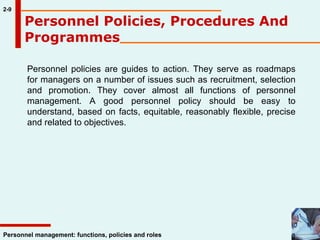 Personnel Policies, Procedures And Programmes 2-9 Personnel policies are guides to action. They serve as roadmaps for managers on a number of issues such as recruitment, selection and promotion. They cover almost all functions of personnel management. A good personnel policy should be easy to understand, based on facts, equitable, reasonably flexible, precise and related to objectives.  