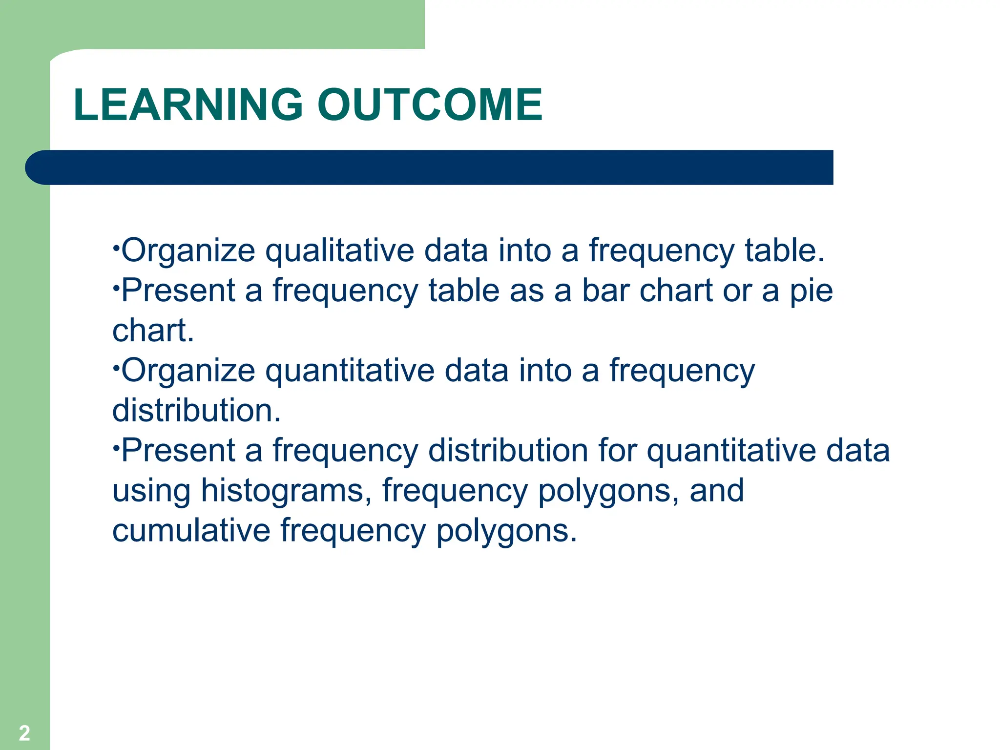2
LEARNING OUTCOME
•Organize qualitative data into a frequency table.
•Present a frequency table as a bar chart or a pie
chart.
•Organize quantitative data into a frequency
distribution.
•Present a frequency distribution for quantitative data
using histograms, frequency polygons, and
cumulative frequency polygons.
 