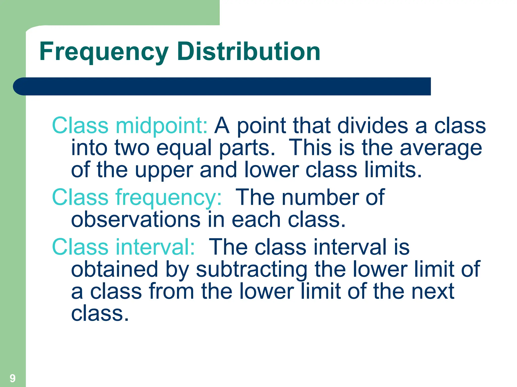 9
Frequency Distribution
Class midpoint: A point that divides a class
into two equal parts. This is the average
of the upper and lower class limits.
Class frequency: The number of
observations in each class.
Class interval: The class interval is
obtained by subtracting the lower limit of
a class from the lower limit of the next
class.
 