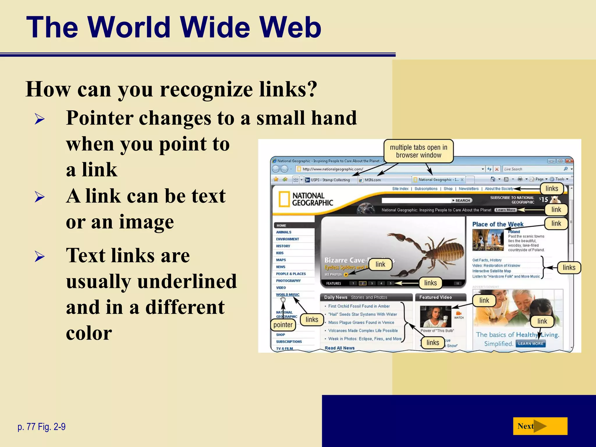 The World Wide Web
  How can you recognize links?
            Pointer changes to a small hand
             when you point to
             a link
            A link can be text
             or an image
            Text links are
             usually underlined
             and in a different
             color



p. 77 Fig. 2-9                                 Next
 
