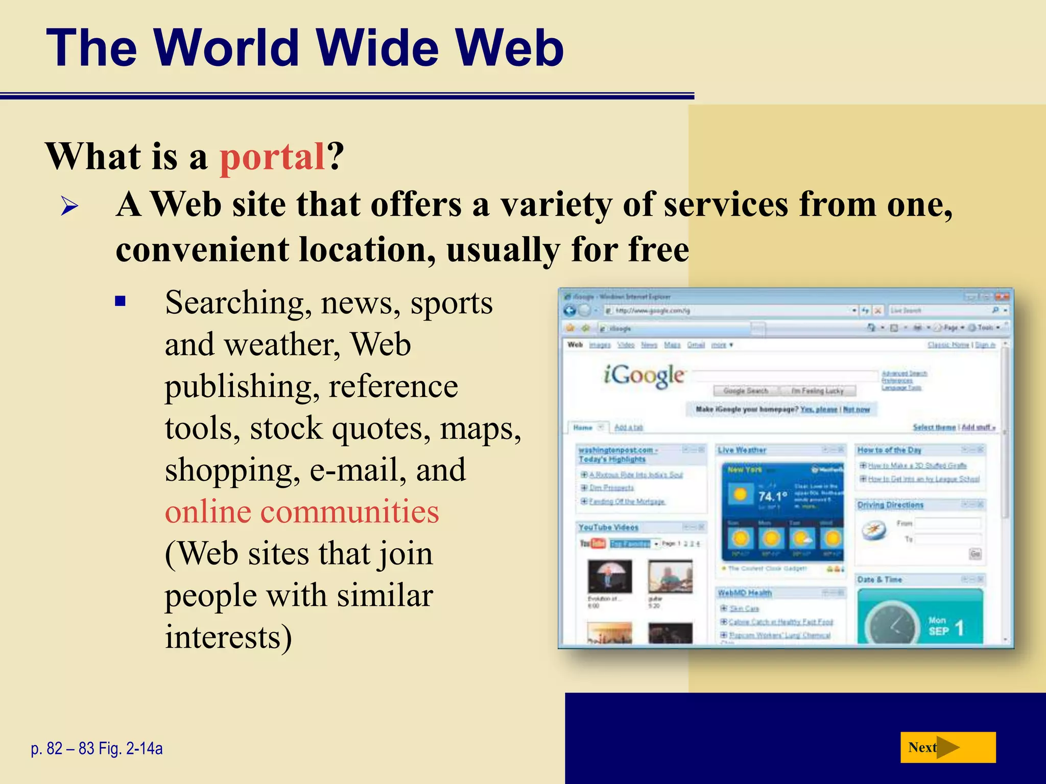 The World Wide Web
  What is a portal?
            A Web site that offers a variety of services from one,
             convenient location, usually for free
                       Searching, news, sports
                        and weather, Web
                        publishing, reference
                        tools, stock quotes, maps,
                        shopping, e-mail, and
                        online communities
                        (Web sites that join
                        people with similar
                        interests)


p. 82 – 83 Fig. 2-14a                                           Next
 