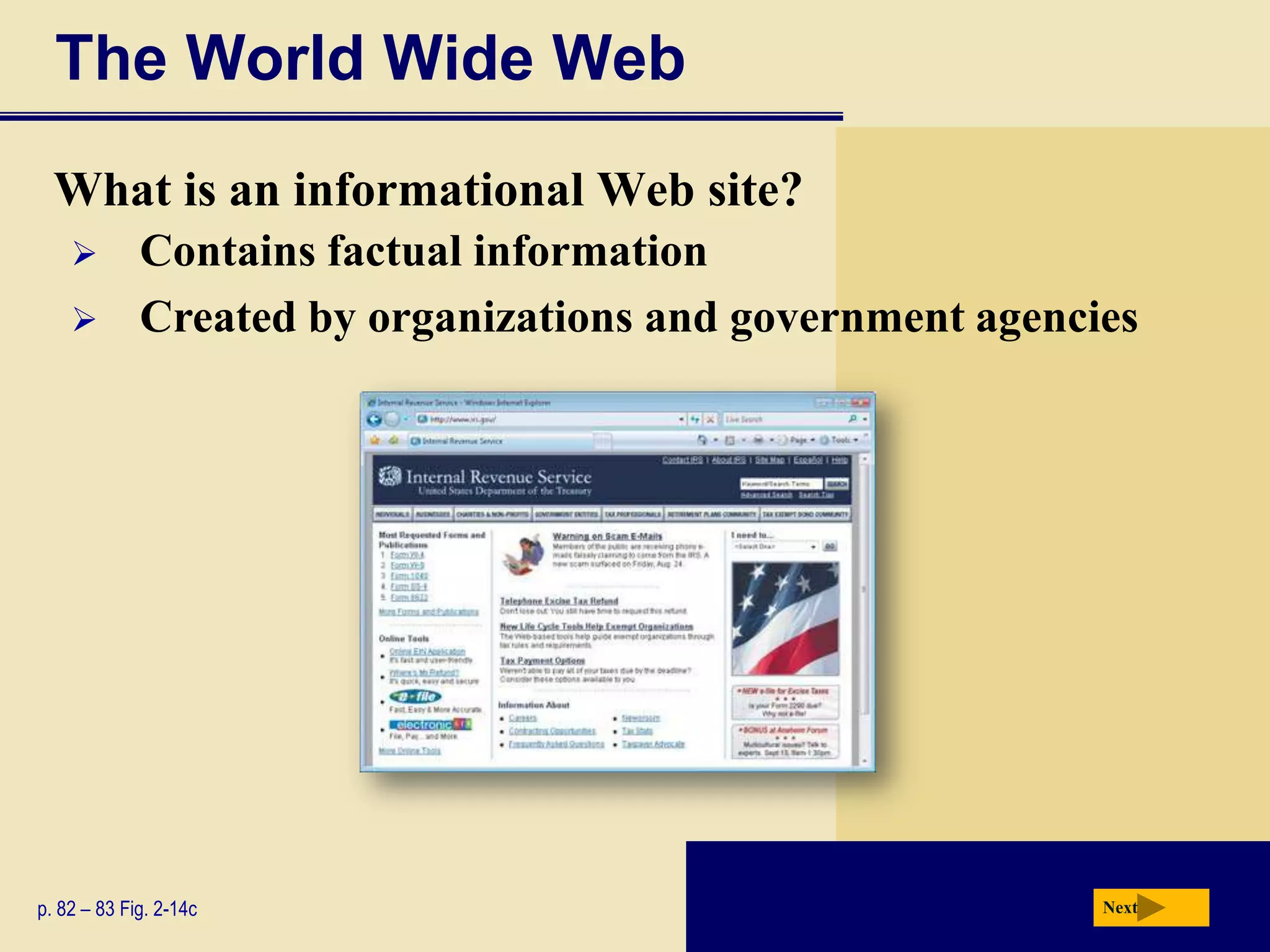 The World Wide Web
  What is an informational Web site?
            Contains factual information
            Created by organizations and government agencies




p. 82 – 83 Fig. 2-14c                                      Next
 