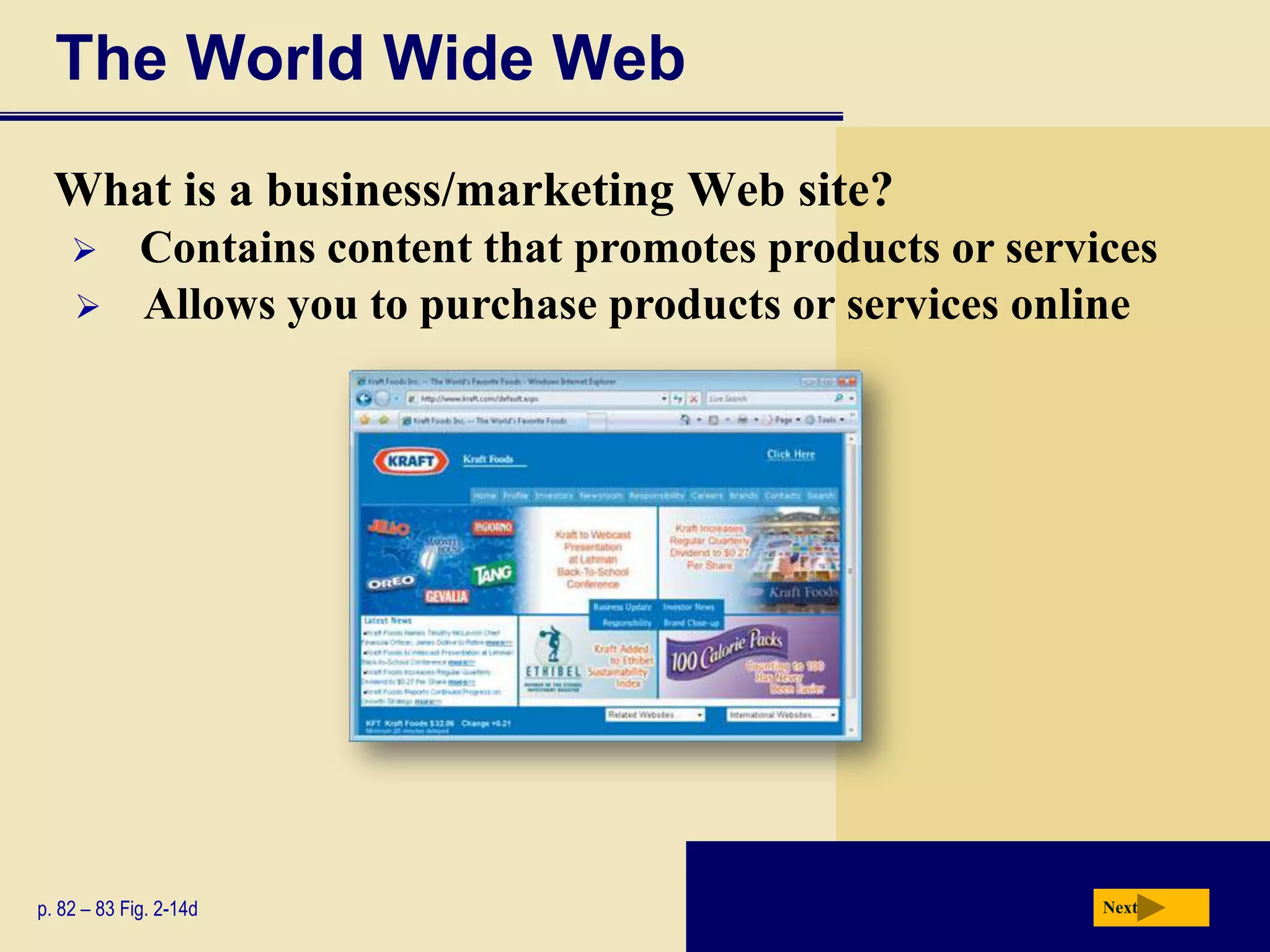 The World Wide Web
  What is a business/marketing Web site?
            Contains content that promotes products or services
            Allows you to purchase products or services online




p. 82 – 83 Fig. 2-14d                                        Next
 