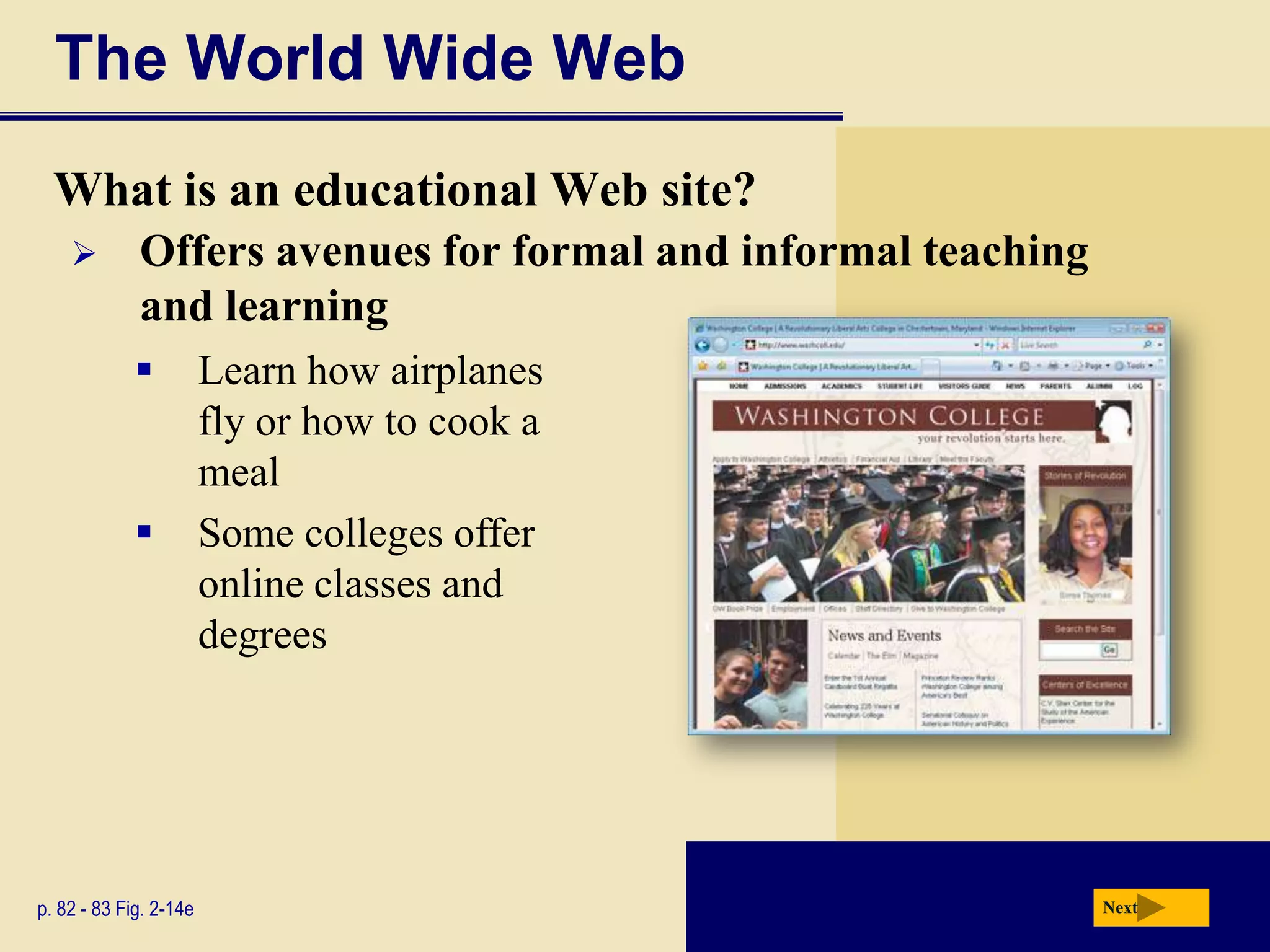 The World Wide Web
  What is an educational Web site?
            Offers avenues for formal and informal teaching
             and learning
                       Learn how airplanes
                        fly or how to cook a
                        meal
                       Some colleges offer
                        online classes and
                        degrees




p. 82 - 83 Fig. 2-14e                                          Next
 