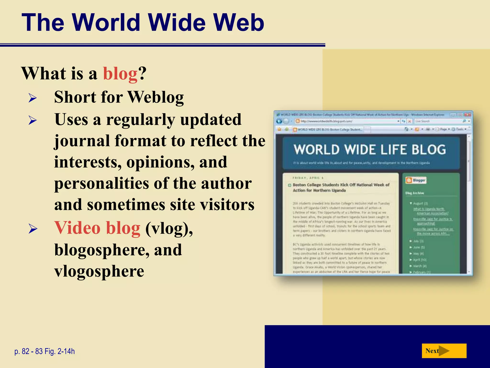 The World Wide Web
  What is a blog?
     Short for Weblog
     Uses a regularly updated
      journal format to reflect the
      interests, opinions, and
      personalities of the author
      and sometimes site visitors
     Video blog (vlog),
      blogosphere, and
      vlogosphere



p. 82 - 83 Fig. 2-14h                 Next
 