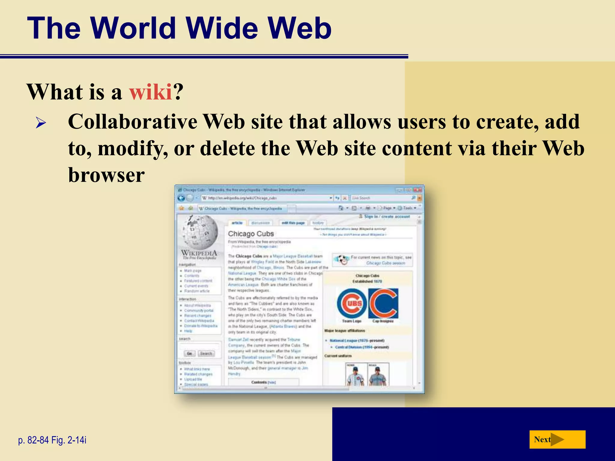 The World Wide Web
  What is a wiki?
            Collaborative Web site that allows users to create, add
             to, modify, or delete the Web site content via their Web
             browser




p. 82-84 Fig. 2-14i                                            Next
 