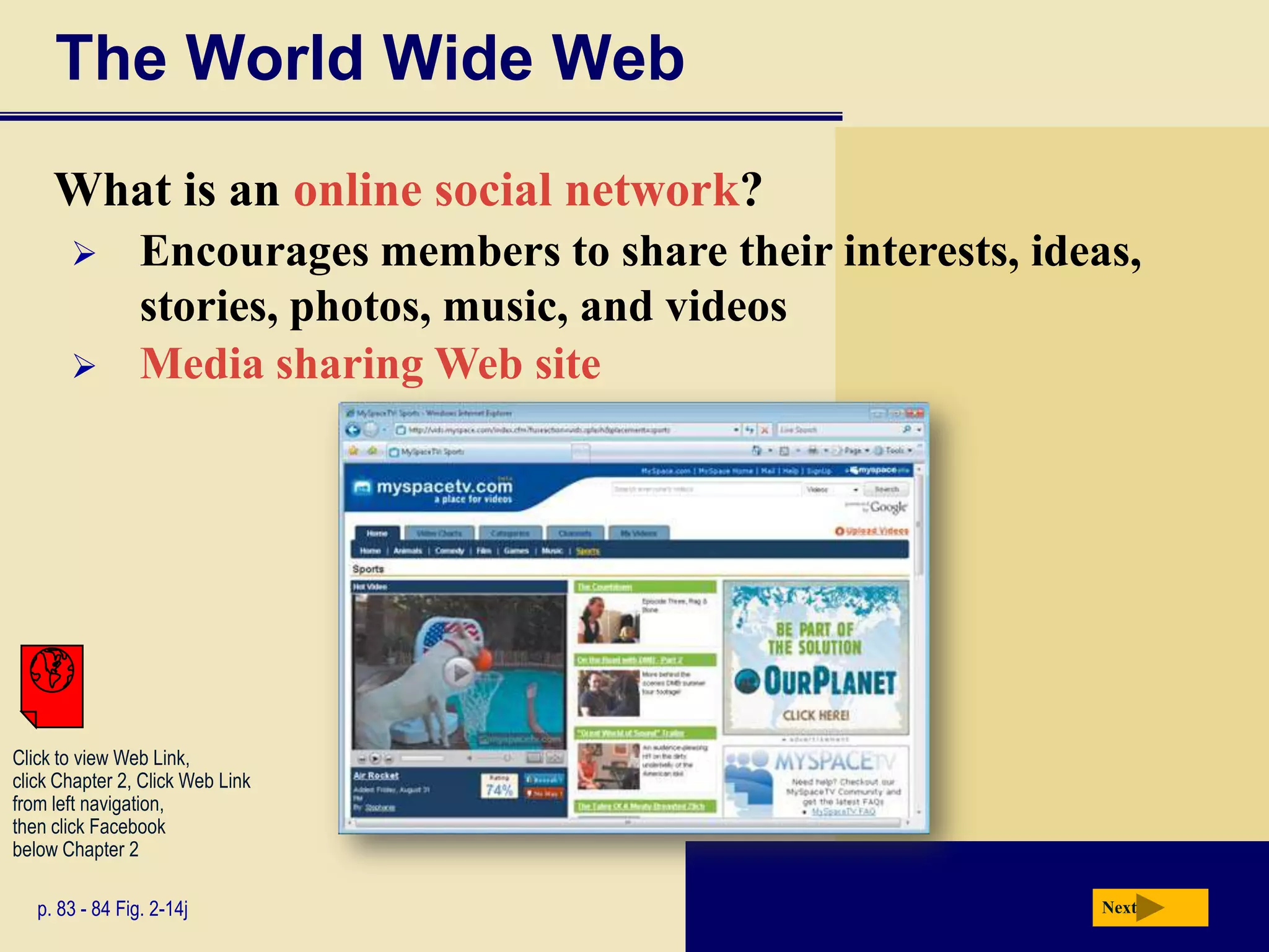 The World Wide Web
     What is an online social network?
                Encourages members to share their interests, ideas,
                 stories, photos, music, and videos
                Media sharing Web site




Click to view Web Link,
click Chapter 2, Click Web Link
from left navigation,
then click Facebook
below Chapter 2

   p. 83 - 84 Fig. 2-14j                                         Next
 
