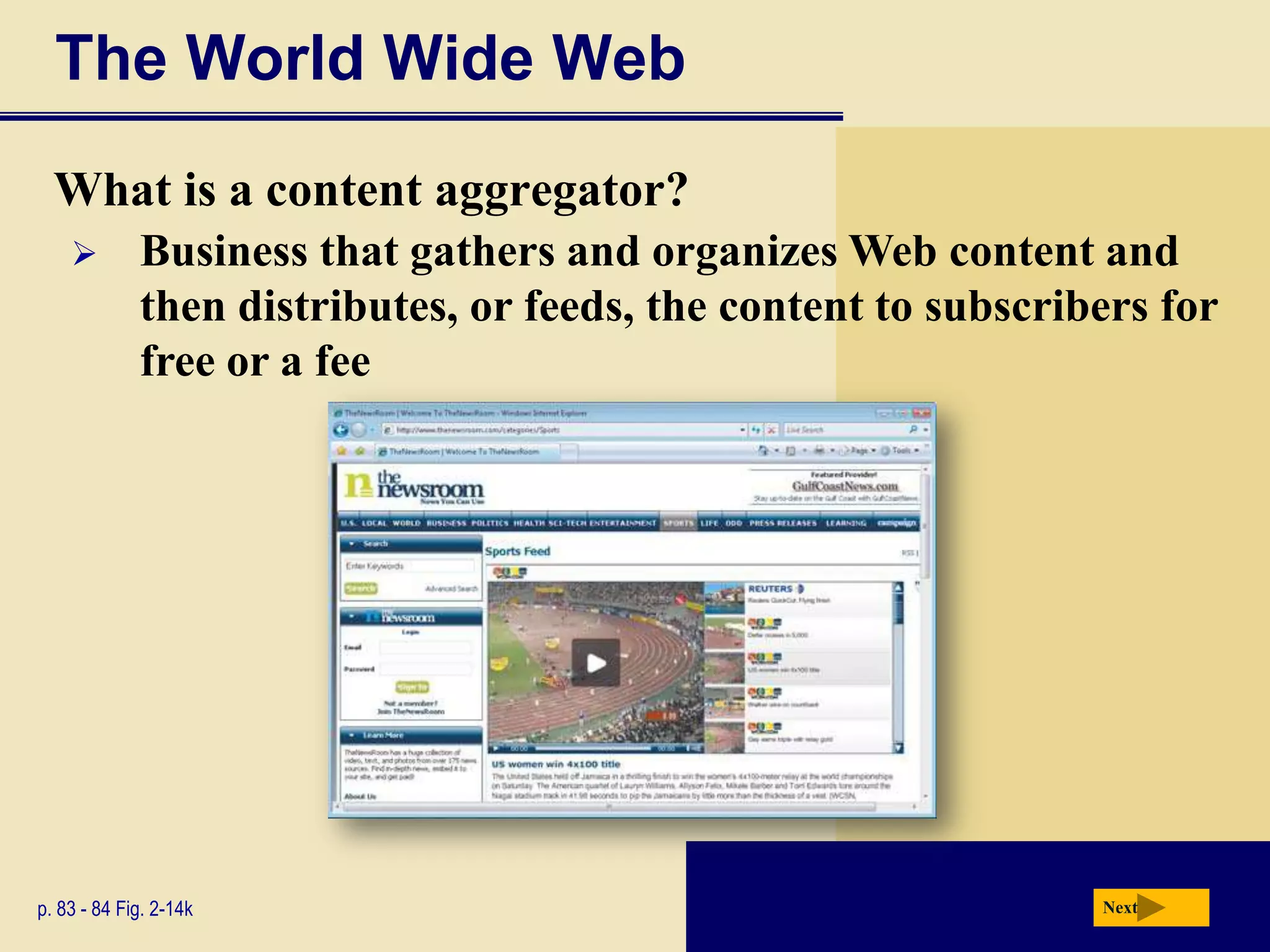 The World Wide Web
  What is a content aggregator?
            Business that gathers and organizes Web content and
             then distributes, or feeds, the content to subscribers for
             free or a fee




p. 83 - 84 Fig. 2-14k                                           Next
 