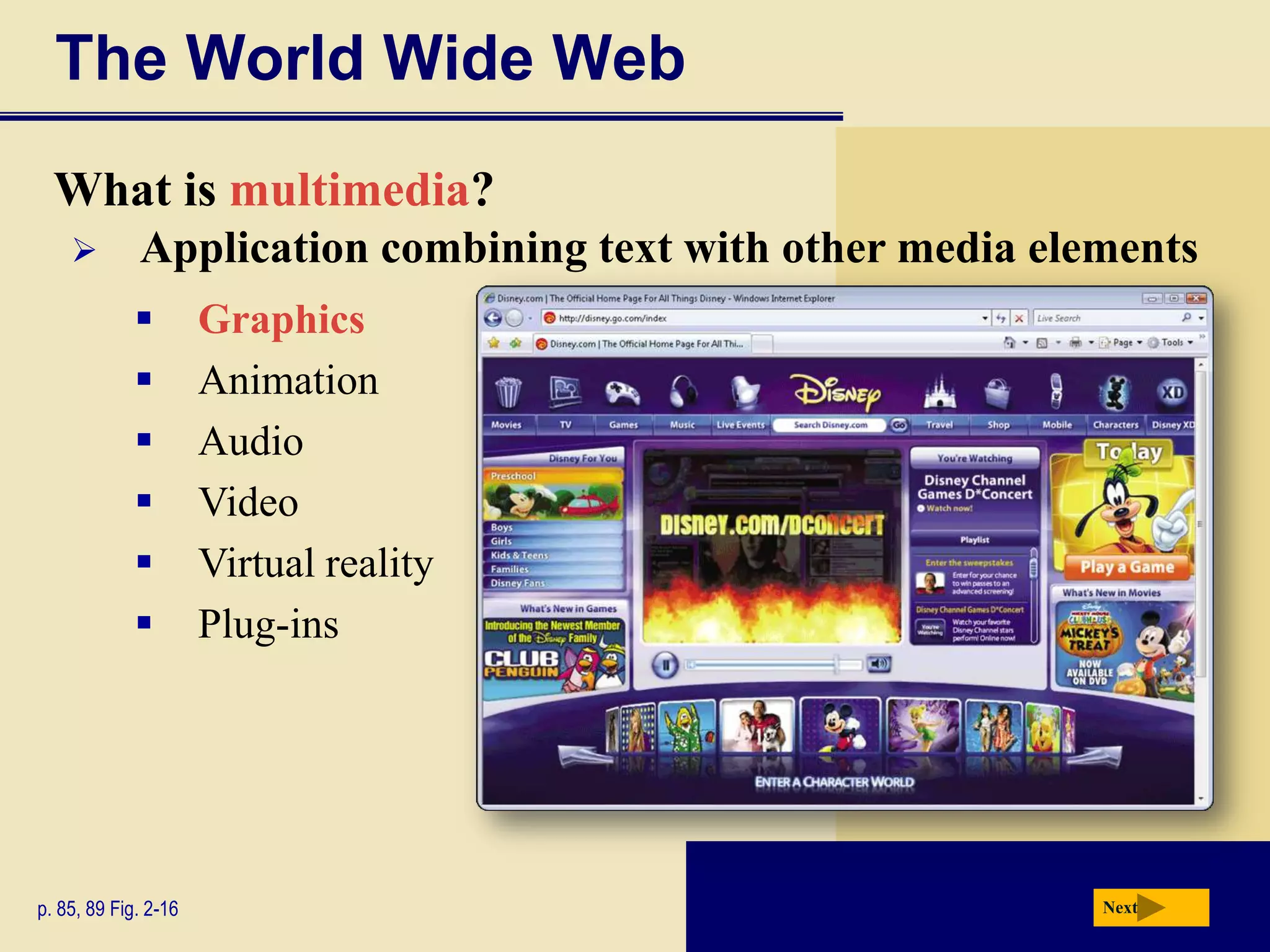 The World Wide Web
  What is multimedia?
            Application combining text with other media elements
                     Graphics
                     Animation
                     Audio
                     Video
                     Virtual reality
                     Plug-ins




p. 85, 89 Fig. 2-16                                         Next
 