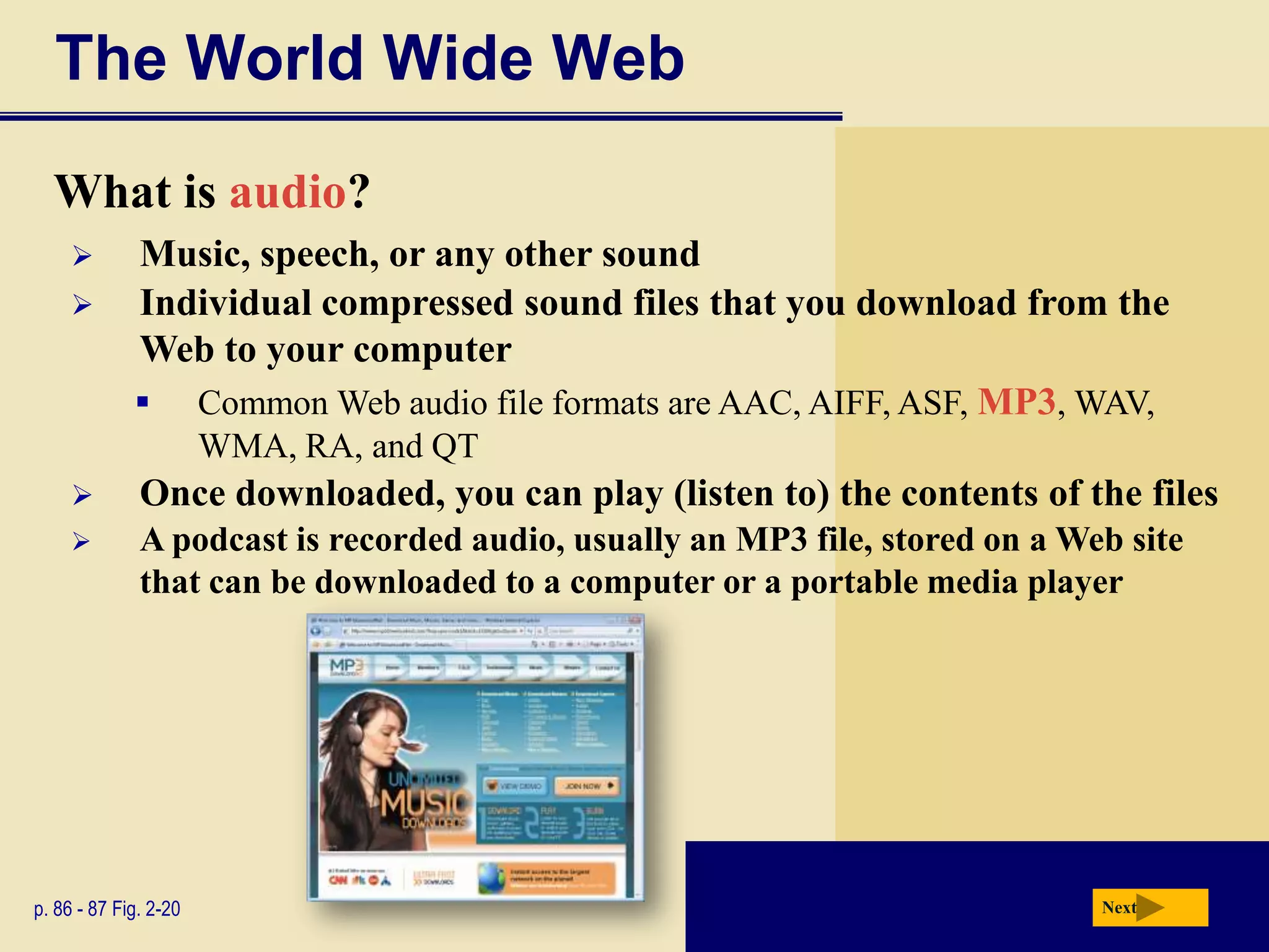 The World Wide Web

  What is audio?
            Music, speech, or any other sound
            Individual compressed sound files that you download from the
             Web to your computer
              Common Web audio file formats are AAC, AIFF, ASF, MP3, WAV,
                       WMA, RA, and QT
             Once downloaded, you can play (listen to) the contents of the files
             A podcast is recorded audio, usually an MP3 file, stored on a Web site
              that can be downloaded to a computer or a portable media player




p. 86 - 87 Fig. 2-20                                                          Next
 