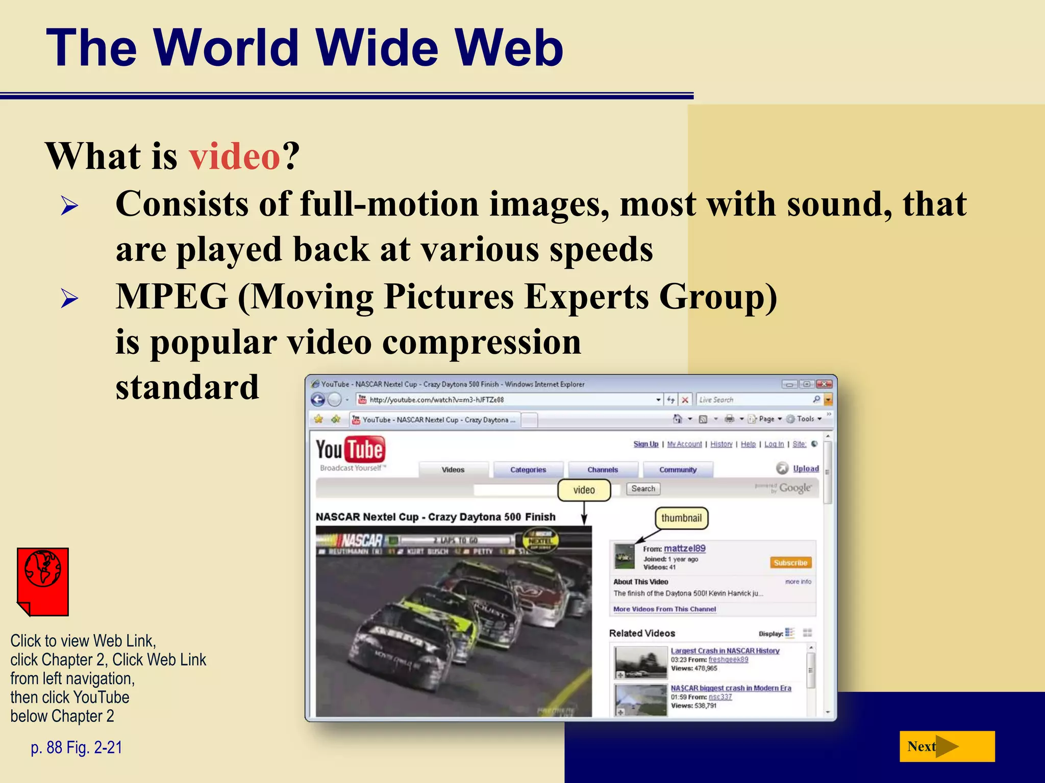 The World Wide Web
     What is video?
               Consists of full-motion images, most with sound, that
                are played back at various speeds
               MPEG (Moving Pictures Experts Group)
                is popular video compression
                standard




Click to view Web Link,
click Chapter 2, Click Web Link
from left navigation,
then click YouTube
below Chapter 2
   p. 88 Fig. 2-21                                               Next
 