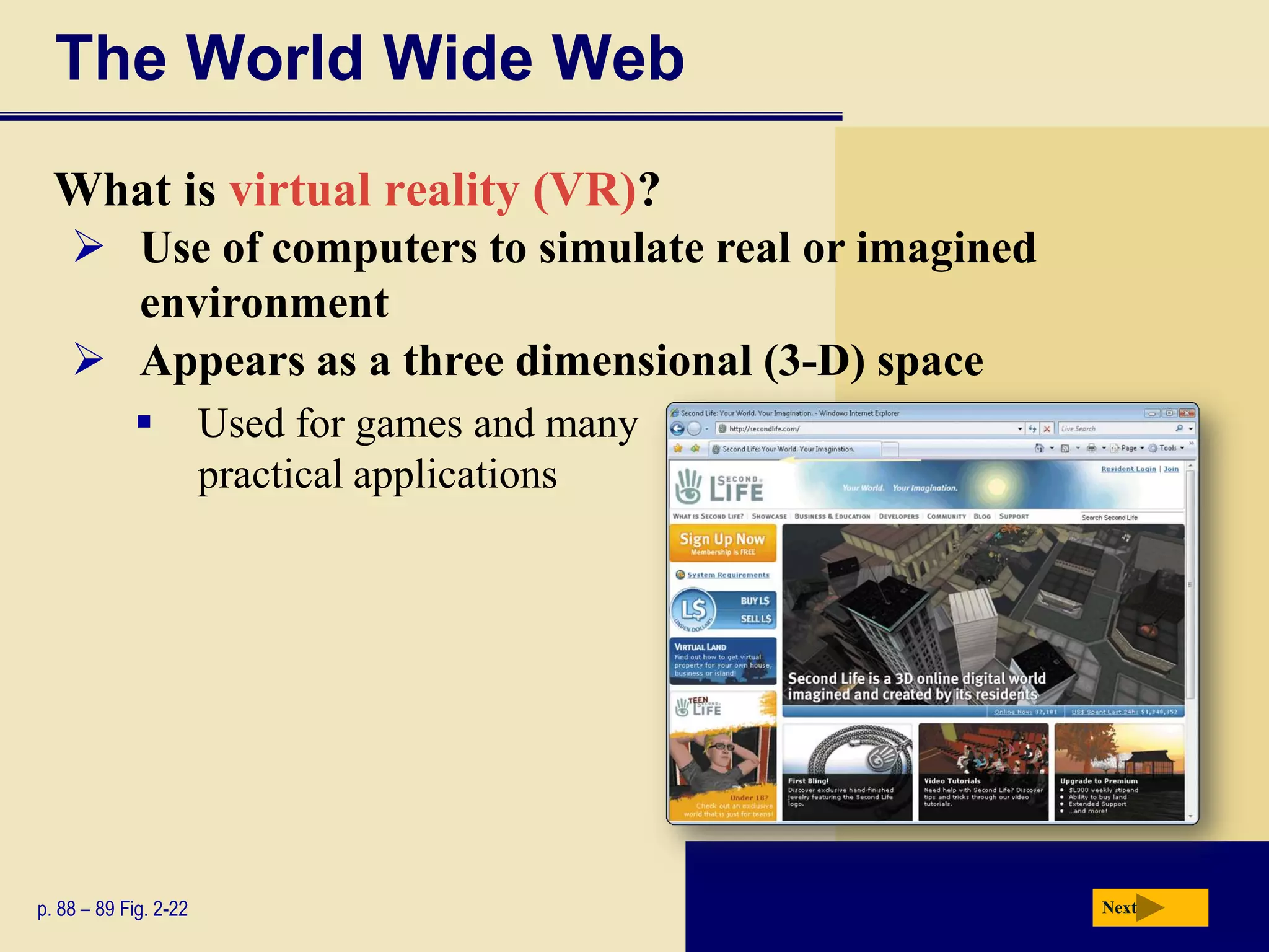 The World Wide Web
  What is virtual reality (VR)?
     Use of computers to simulate real or imagined
      environment
     Appears as a three dimensional (3-D) space
                      Used for games and many
                       practical applications




p. 88 – 89 Fig. 2-22                                  Next
 