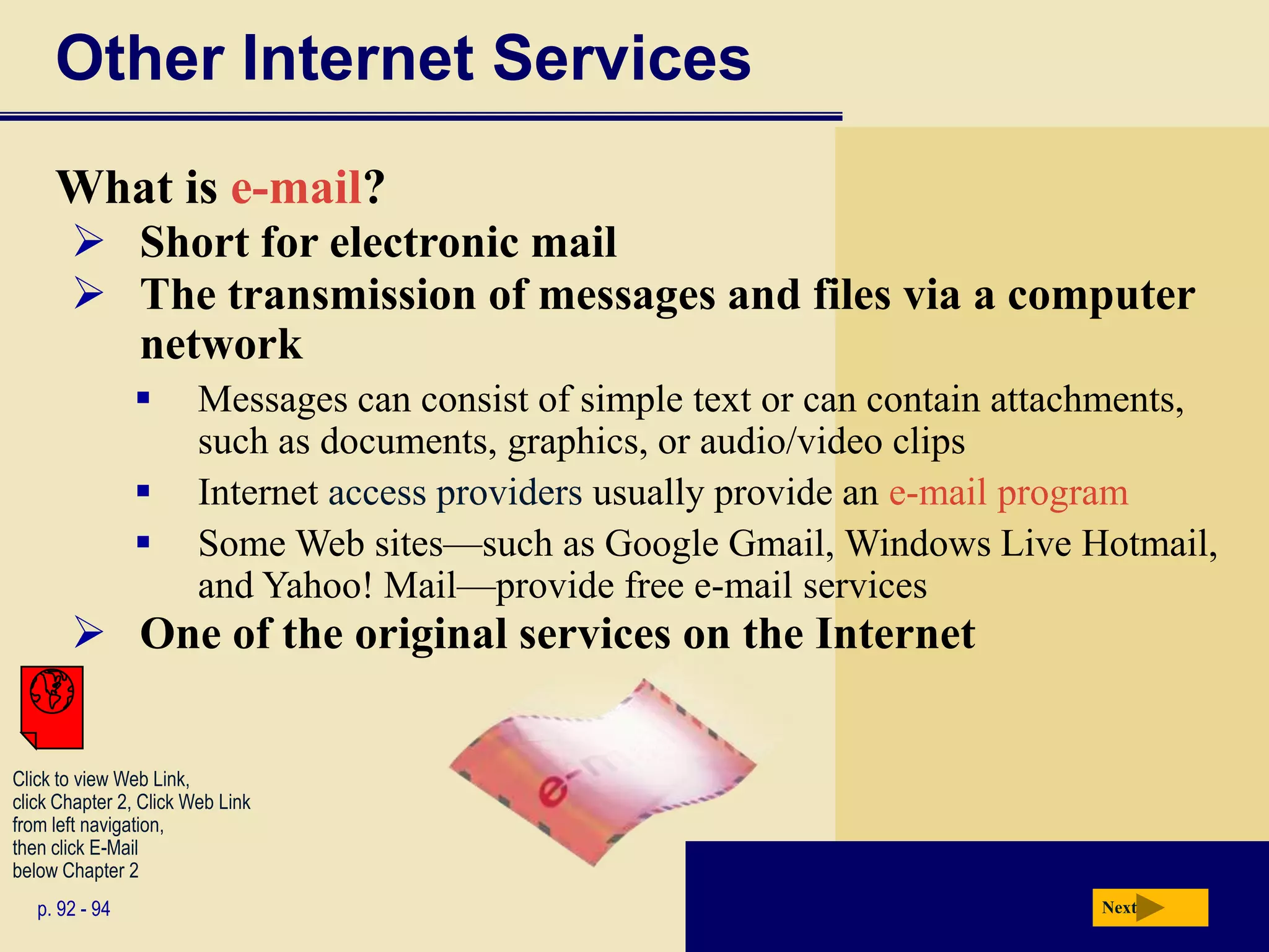 Other Internet Services
     What is e-mail?
        Short for electronic mail
        The transmission of messages and files via a computer
         network
                       Messages can consist of simple text or can contain attachments,
                        such as documents, graphics, or audio/video clips
                       Internet access providers usually provide an e-mail program
                       Some Web sites—such as Google Gmail, Windows Live Hotmail,
                        and Yahoo! Mail—provide free e-mail services
        One of the original services on the Internet


Click to view Web Link,
click Chapter 2, Click Web Link
from left navigation,
then click E-Mail
below Chapter 2
   p. 92 - 94                                                                  Next
 
