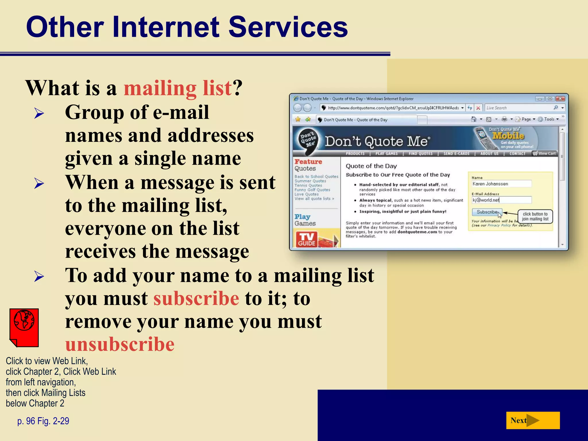 Other Internet Services
     What is a mailing list?
               Group of e-mail
                names and addresses
                given a single name
               When a message is sent
                to the mailing list,
                everyone on the list
                receives the message
               To add your name to a mailing list
                you must subscribe to it; to
                remove your name you must
                unsubscribe
Click to view Web Link,
click Chapter 2, Click Web Link
from left navigation,
then click Mailing Lists
below Chapter 2
   p. 96 Fig. 2-29                                   Next
 