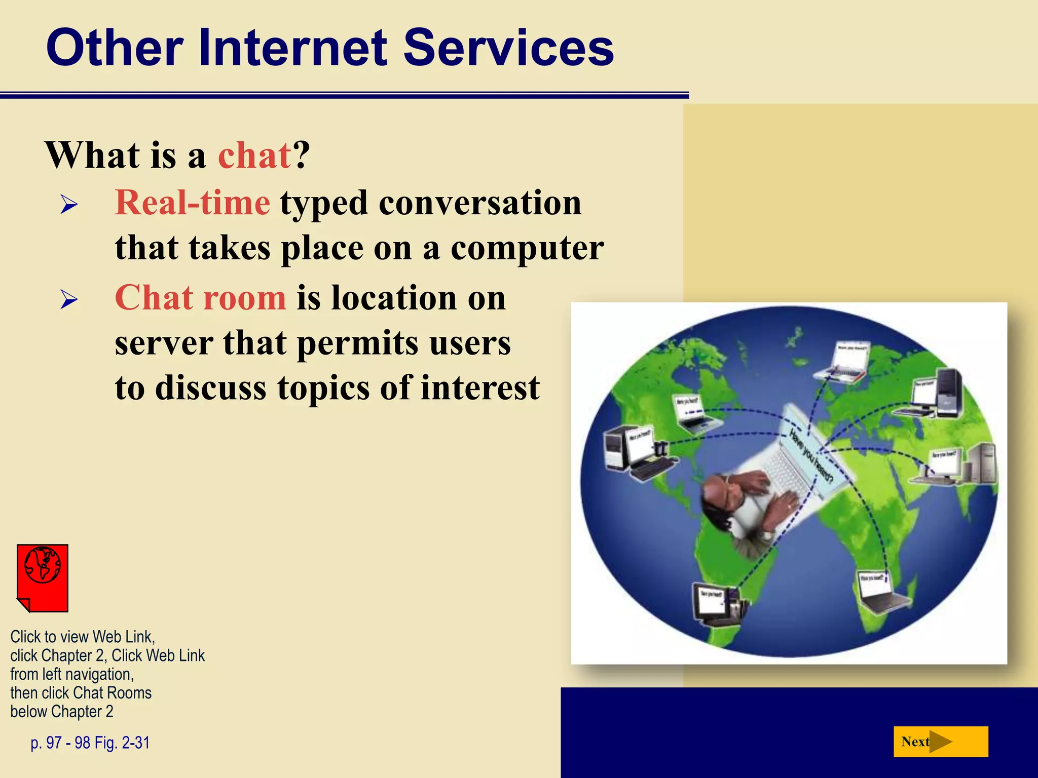 Other Internet Services
     What is a chat?
               Real-time typed conversation
                that takes place on a computer
               Chat room is location on
                server that permits users
                to discuss topics of interest




Click to view Web Link,
click Chapter 2, Click Web Link
from left navigation,
then click Chat Rooms
below Chapter 2
   p. 97 - 98 Fig. 2-31                          Next
 