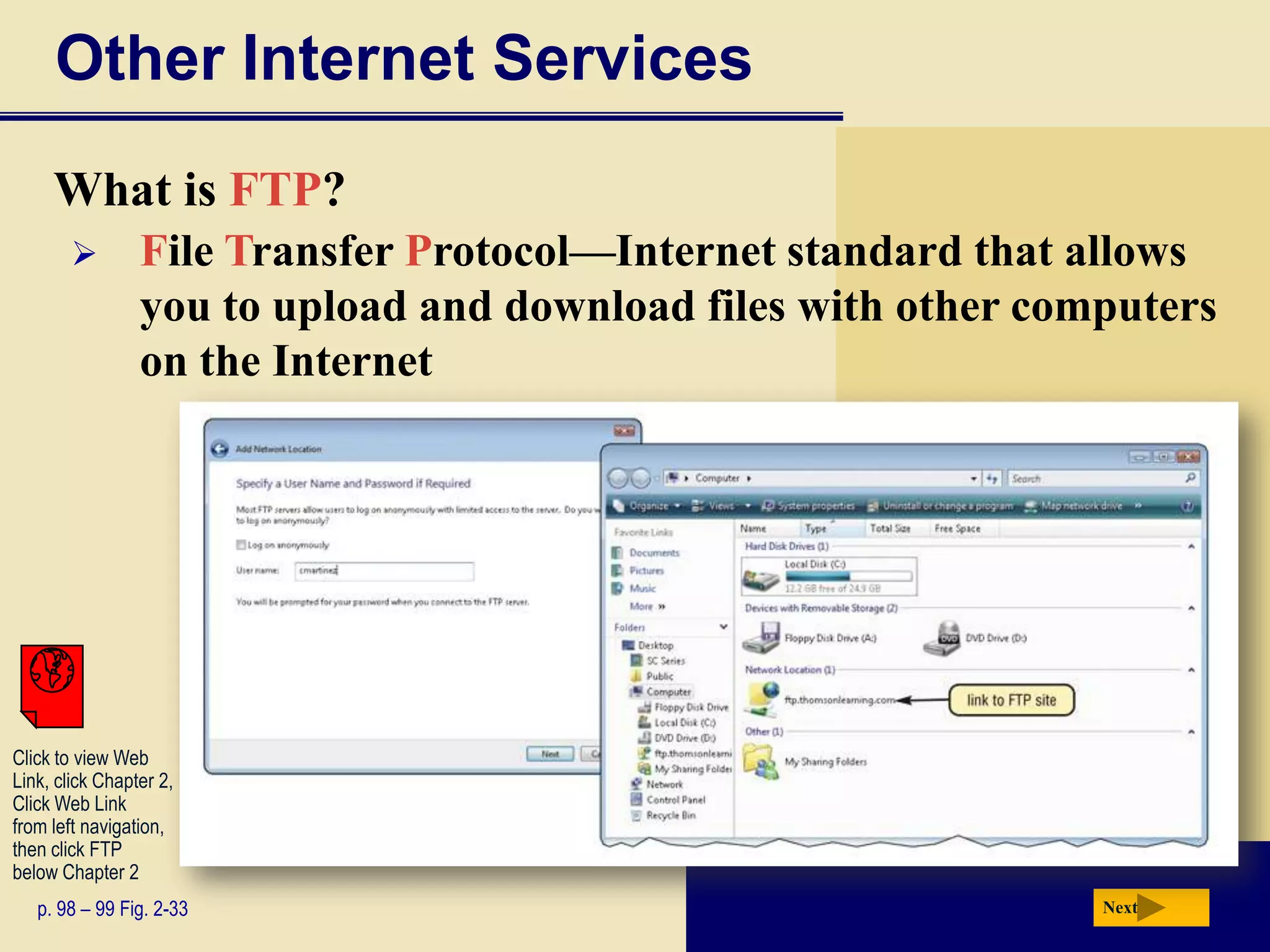Other Internet Services
     What is FTP?
                File Transfer Protocol—Internet standard that allows
                 you to upload and download files with other computers
                 on the Internet




Click to view Web
Link, click Chapter 2,
Click Web Link
from left navigation,
then click FTP
below Chapter 2
   p. 98 – 99 Fig. 2-33                                         Next
 