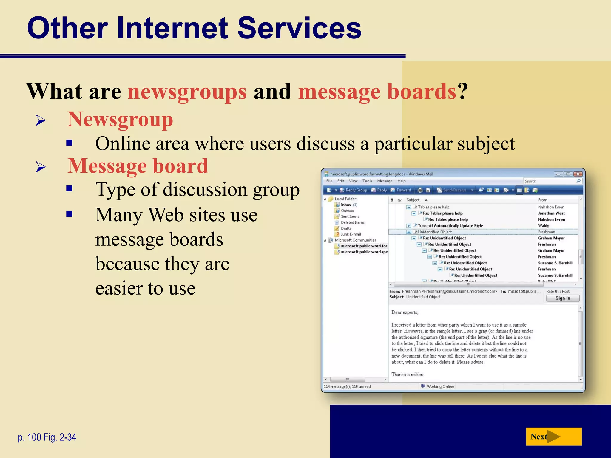 Other Internet Services
  What are newsgroups and message boards?
            Newsgroup
                  Online area where users discuss a particular subject
            Message board
                  Type of discussion group
                  Many Web sites use
                   message boards
                   because they are
                   easier to use




p. 100 Fig. 2-34                                                          Next
 