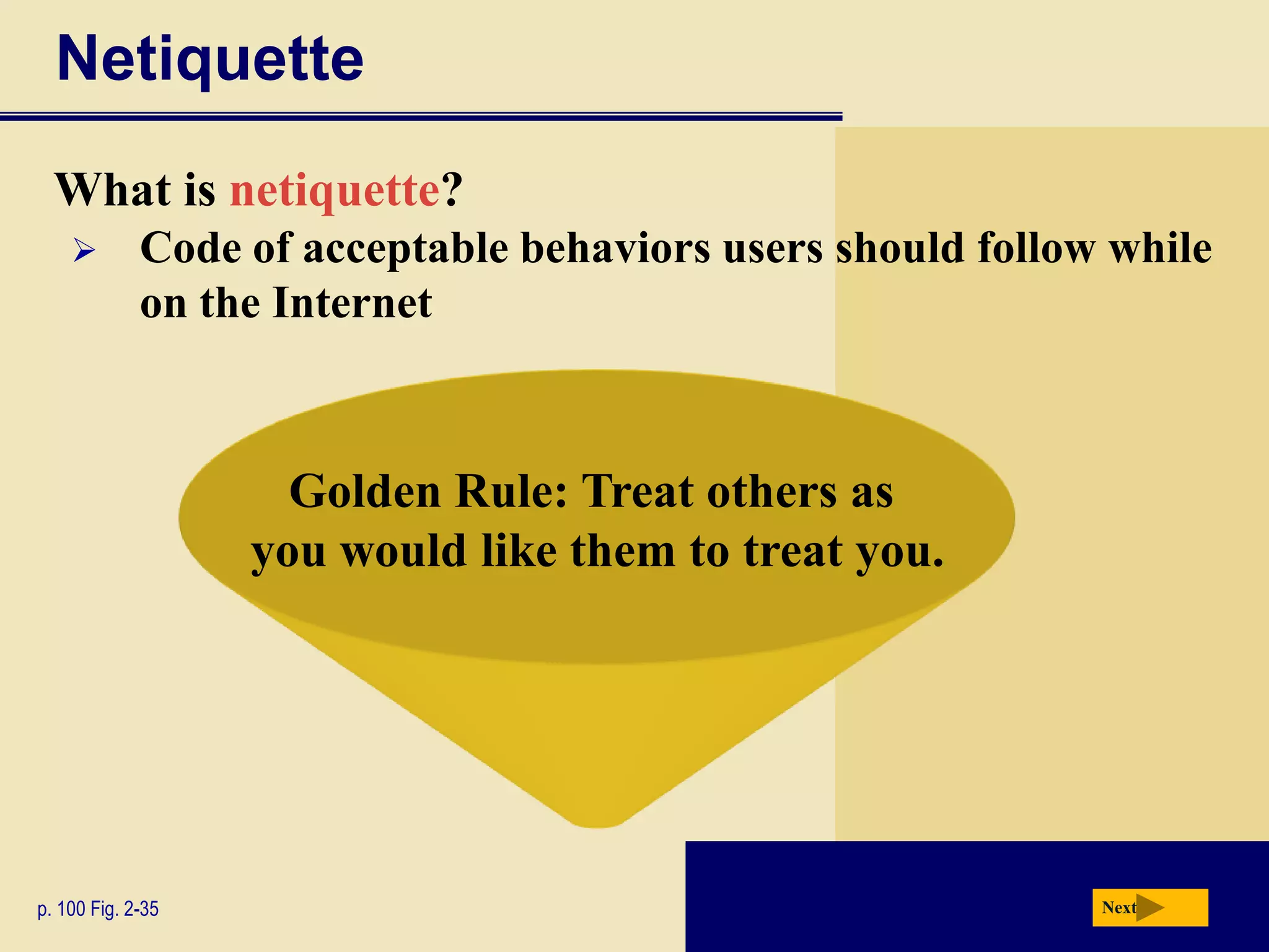 Netiquette
  What is netiquette?
            Code of acceptable behaviors users should follow while
             on the Internet



                     Golden Rule: Treat others as
                   you would like them to treat you.




p. 100 Fig. 2-35                                             Next
 
