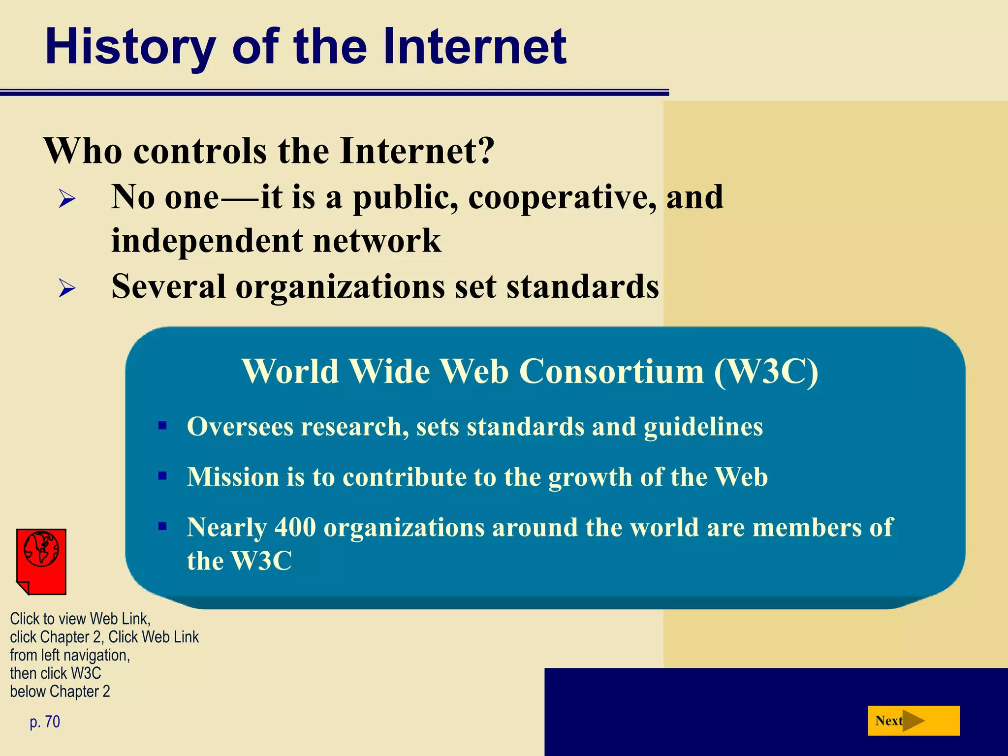 History of the Internet
     Who controls the Internet?
               No one — it is a public, cooperative, and
                                  c   c




                independent network
               Several organizations set standards

                                      World Wide Web Consortium (W3C)
                        Oversees research, sets standards and guidelines
                        Mission is to contribute to the growth of the Web
                        Nearly 400 organizations around the world are members of
                         the W3C
Click to view Web Link,
click Chapter 2, Click Web Link
from left navigation,
then click W3C
below Chapter 2
   p. 70                                                                       Next
 