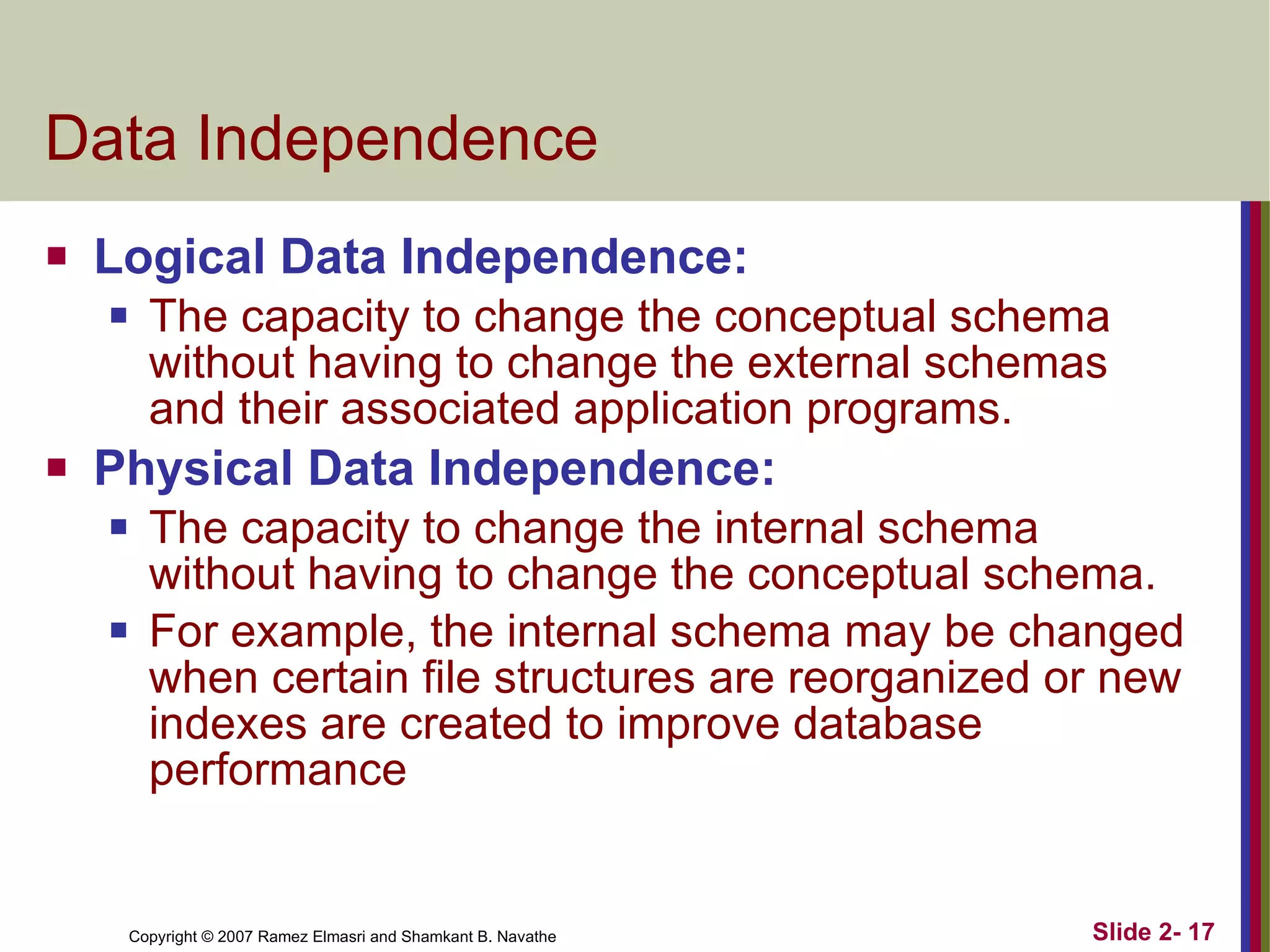 Data Independence Logical Data Independence:  The capacity to change the conceptual schema without having to change the external schemas and their associated application programs. Physical Data Independence: The capacity to change the internal schema without having to change the conceptual schema. For example, the internal schema may be changed when certain file structures are reorganized or new indexes are created to improve database performance 