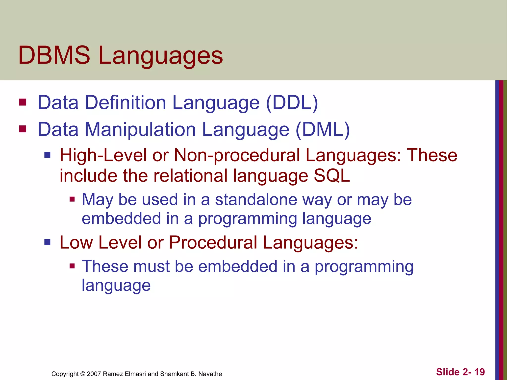 DBMS Languages Data Definition Language (DDL) Data Manipulation Language (DML) High-Level or Non-procedural Languages: These include the relational language SQL May be used in a standalone way or may be embedded in a programming language Low Level or Procedural Languages: These must be embedded in a programming language 