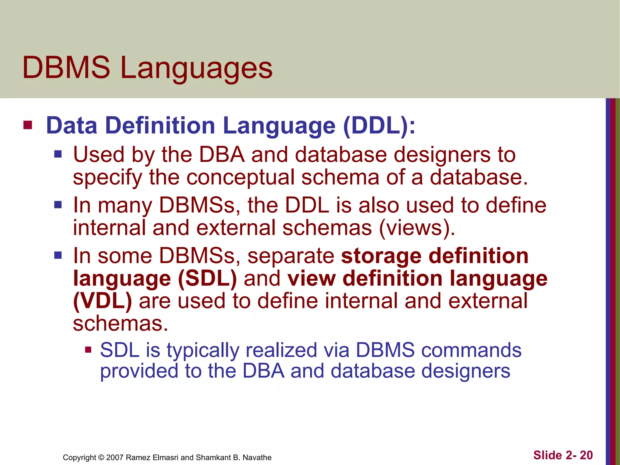 DBMS Languages Data Definition Language (DDL):  Used by the DBA and database designers to specify the conceptual schema of a database. In many DBMSs, the DDL is also used to define internal and external schemas (views). In some DBMSs, separate  storage definition language (SDL)  and  view definition language (VDL)  are used to define internal and external schemas. SDL is typically realized via DBMS commands provided to the DBA and database designers 
