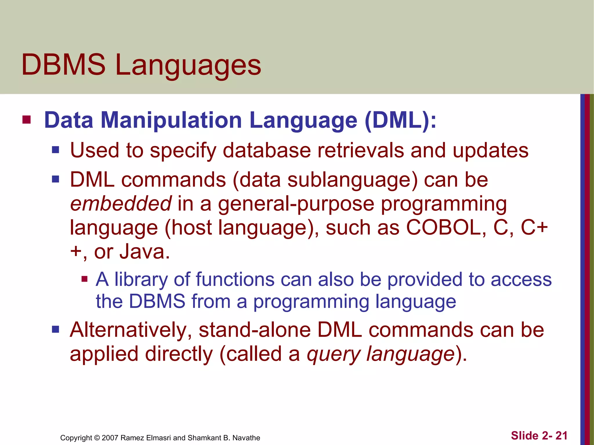 DBMS Languages Data Manipulation Language (DML): Used to specify database retrievals and updates DML commands (data sublanguage) can be  embedded  in a general-purpose programming language (host language), such as COBOL, C, C++, or Java. A library of functions can also be provided to access the DBMS from a programming language Alternatively, stand-alone DML commands can be applied directly (called a  query language ). 
