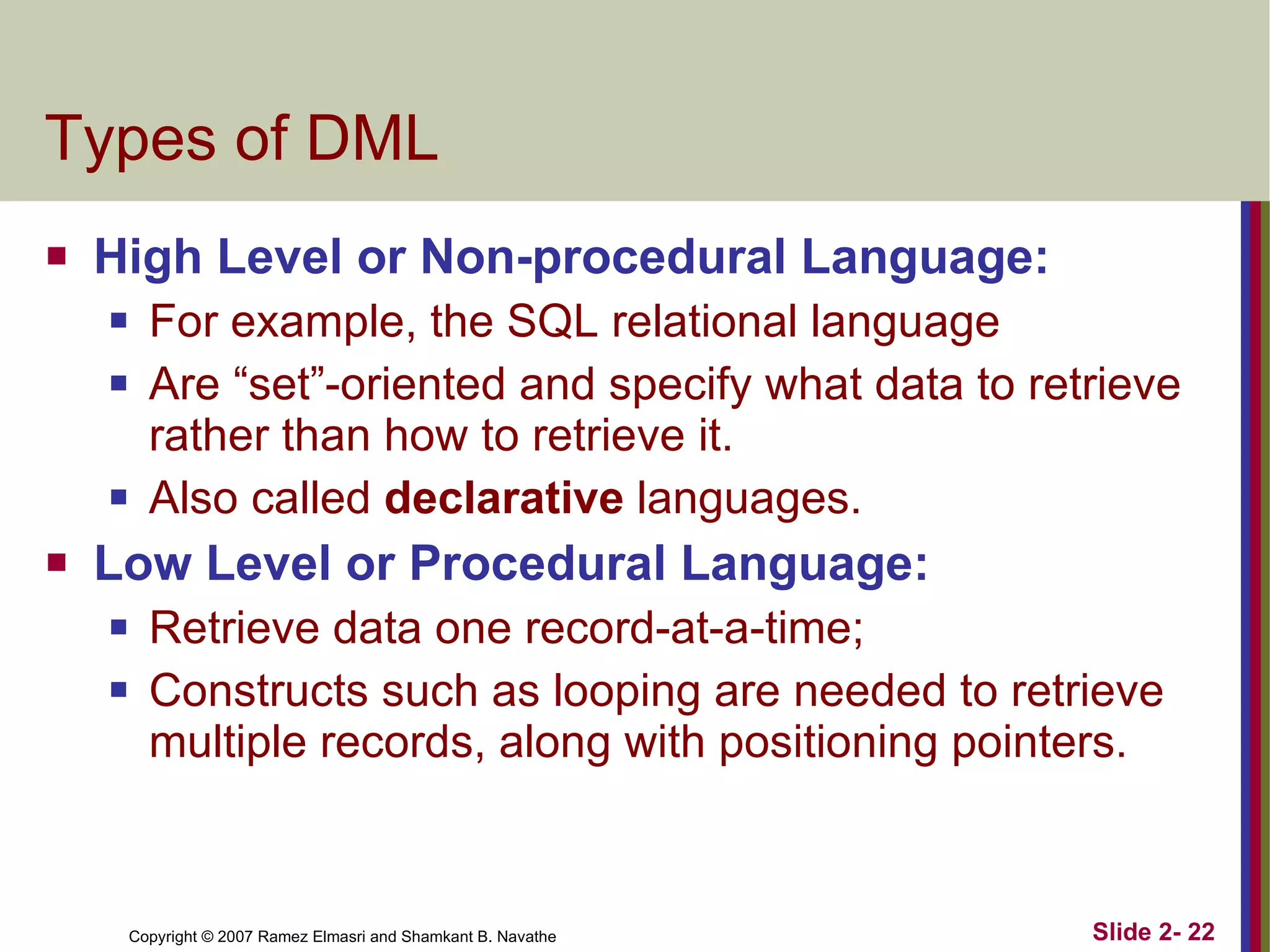 Types of DML High Level or Non-procedural Language: For example, the SQL relational language Are “set”-oriented and specify what data to retrieve rather than how to retrieve it.  Also called  declarative  languages. Low Level or Procedural Language: Retrieve data one record-at-a-time;  Constructs such as looping are needed to retrieve multiple records, along with positioning pointers. 
