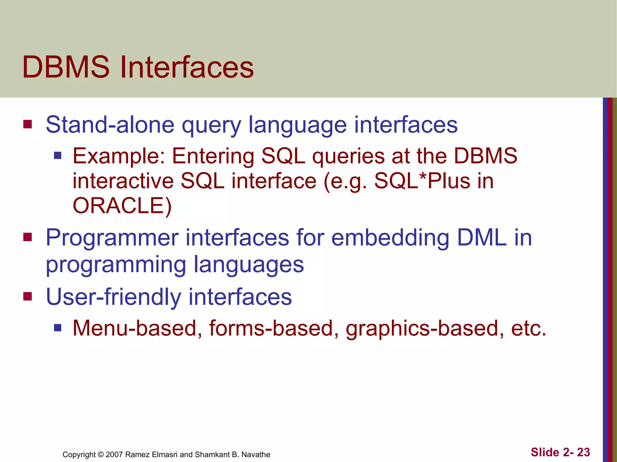 DBMS Interfaces Stand-alone query language interfaces Example: Entering SQL queries at the DBMS interactive SQL interface (e.g. SQL*Plus in ORACLE) Programmer interfaces for embedding DML in programming languages User-friendly interfaces Menu-based, forms-based, graphics-based, etc. 