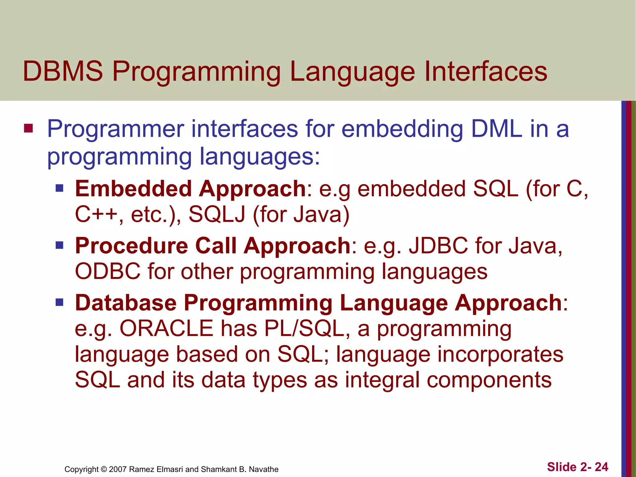 DBMS Programming Language Interfaces Programmer interfaces for embedding DML in a programming languages: Embedded Approach : e.g embedded SQL (for C, C++, etc.), SQLJ (for Java) Procedure Call Approach : e.g. JDBC for Java, ODBC for other programming languages Database Programming Language Approach : e.g. ORACLE has PL/SQL, a programming language based on SQL; language incorporates SQL and its data types as integral components 