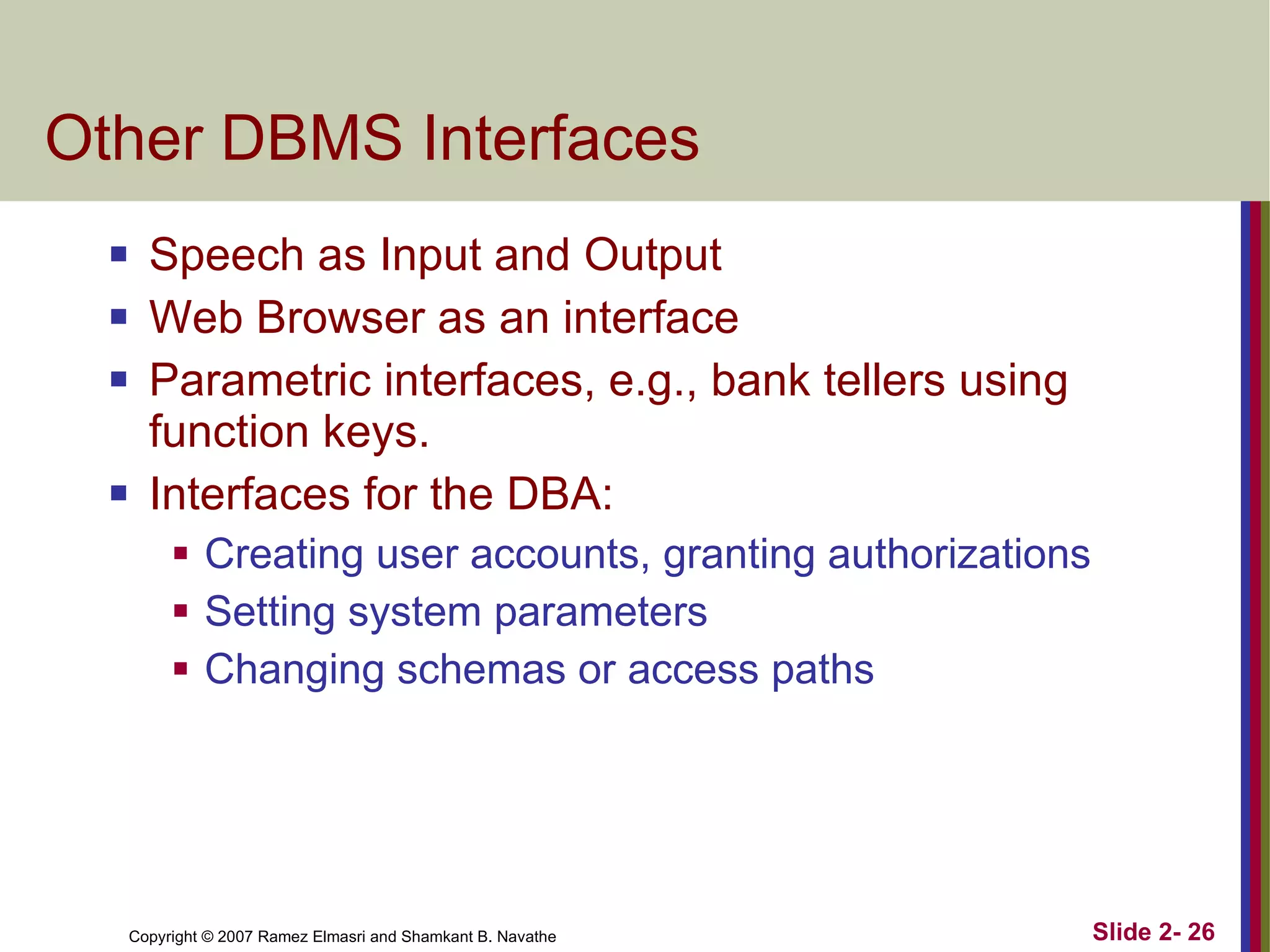 Other DBMS Interfaces Speech as Input and Output Web Browser as an interface Parametric interfaces, e.g., bank tellers using function keys. Interfaces for the DBA: Creating user accounts, granting authorizations Setting system parameters Changing schemas or access paths 