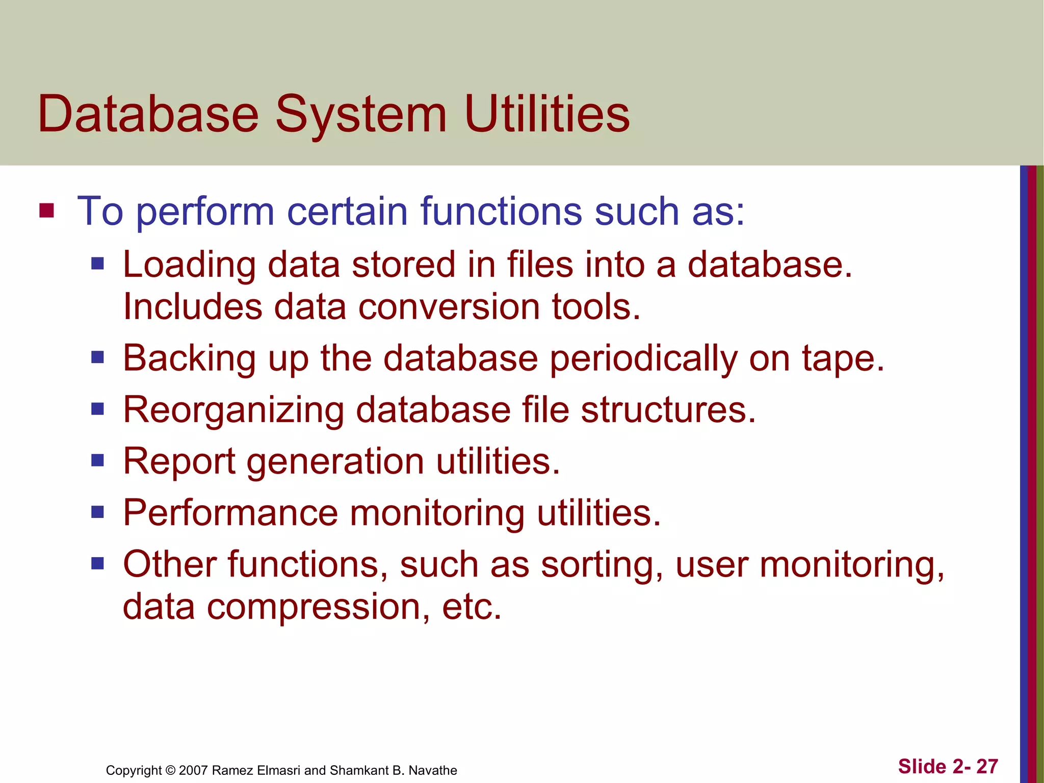 Database System Utilities To perform certain functions such as: Loading data stored in files into a database. Includes data conversion tools. Backing up the database periodically on tape. Reorganizing database file structures. Report generation utilities. Performance monitoring utilities. Other functions, such as sorting, user monitoring, data compression, etc. 