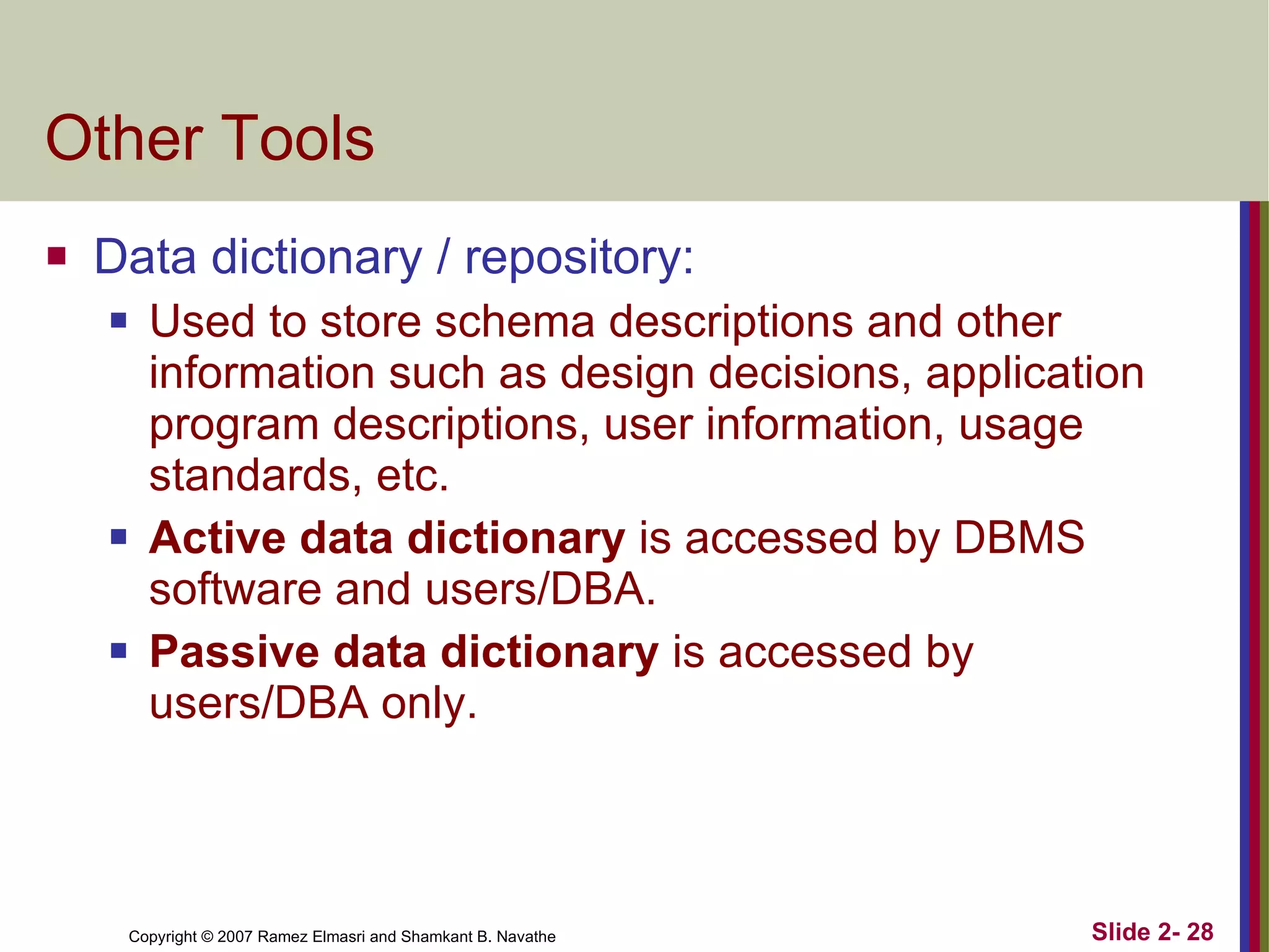 Other Tools Data dictionary / repository: Used to store schema descriptions and other information such as design decisions, application program descriptions, user information, usage standards, etc. Active data dictionary  is accessed by DBMS software and users/DBA. Passive data dictionary  is accessed by users/DBA only. 