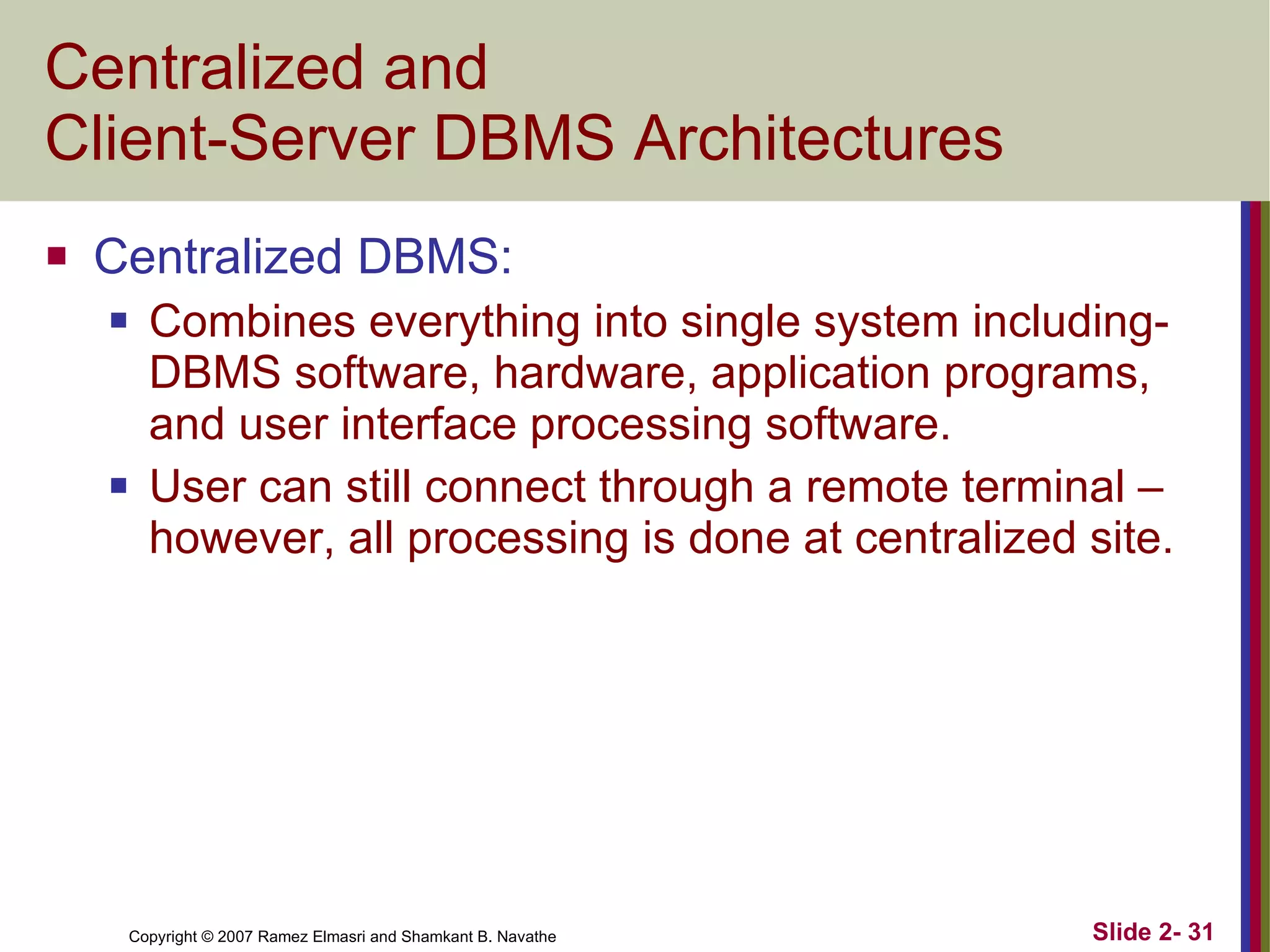 Centralized and  Client-Server DBMS Architectures  Centralized DBMS: Combines everything into single system including- DBMS software, hardware, application programs, and user interface processing software. User can still connect through a remote terminal – however, all processing is done at centralized site. 
