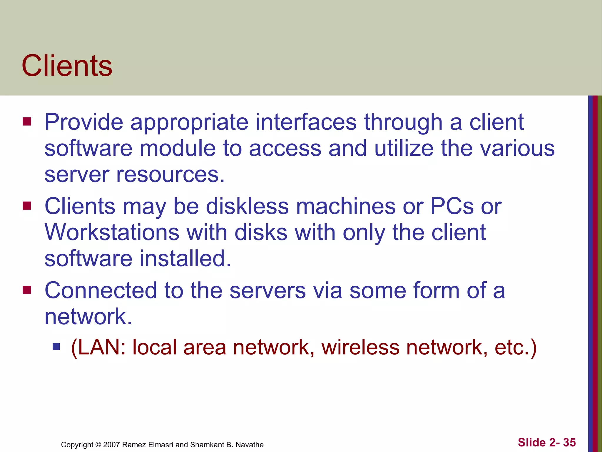 Clients Provide appropriate interfaces through a client software module to access and utilize the various server resources.  Clients may be diskless machines or PCs or Workstations with disks with only the client software installed. Connected to the servers via some form of a network. (LAN: local area network, wireless network, etc.) 