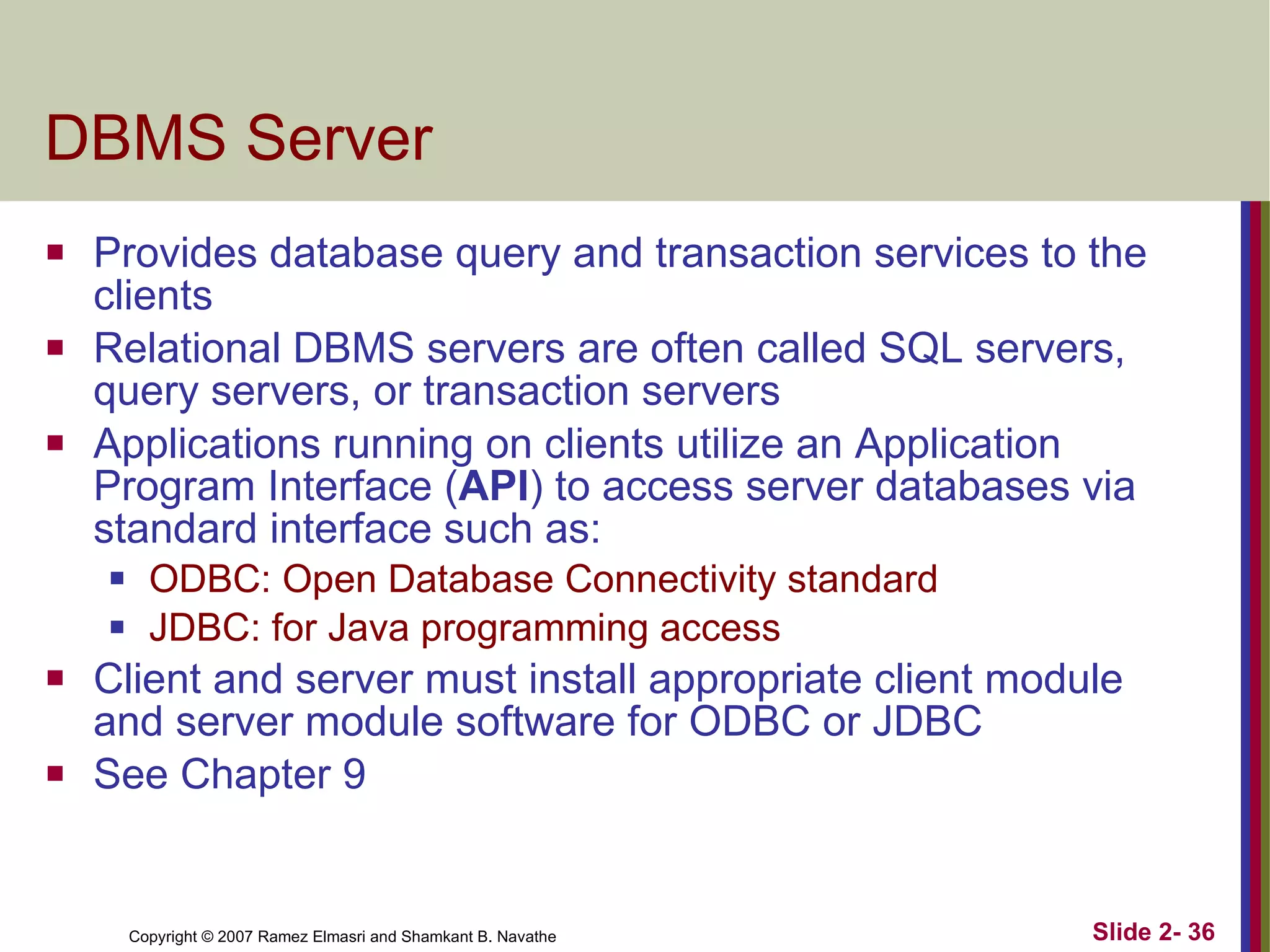 DBMS Server Provides database query and transaction services to the clients Relational DBMS servers are often called SQL servers, query servers, or transaction servers Applications running on clients utilize an Application Program Interface ( API ) to access server databases via standard interface such as: ODBC: Open Database Connectivity standard JDBC: for Java programming access Client and server must install appropriate client module and server module software for ODBC or JDBC See Chapter 9 