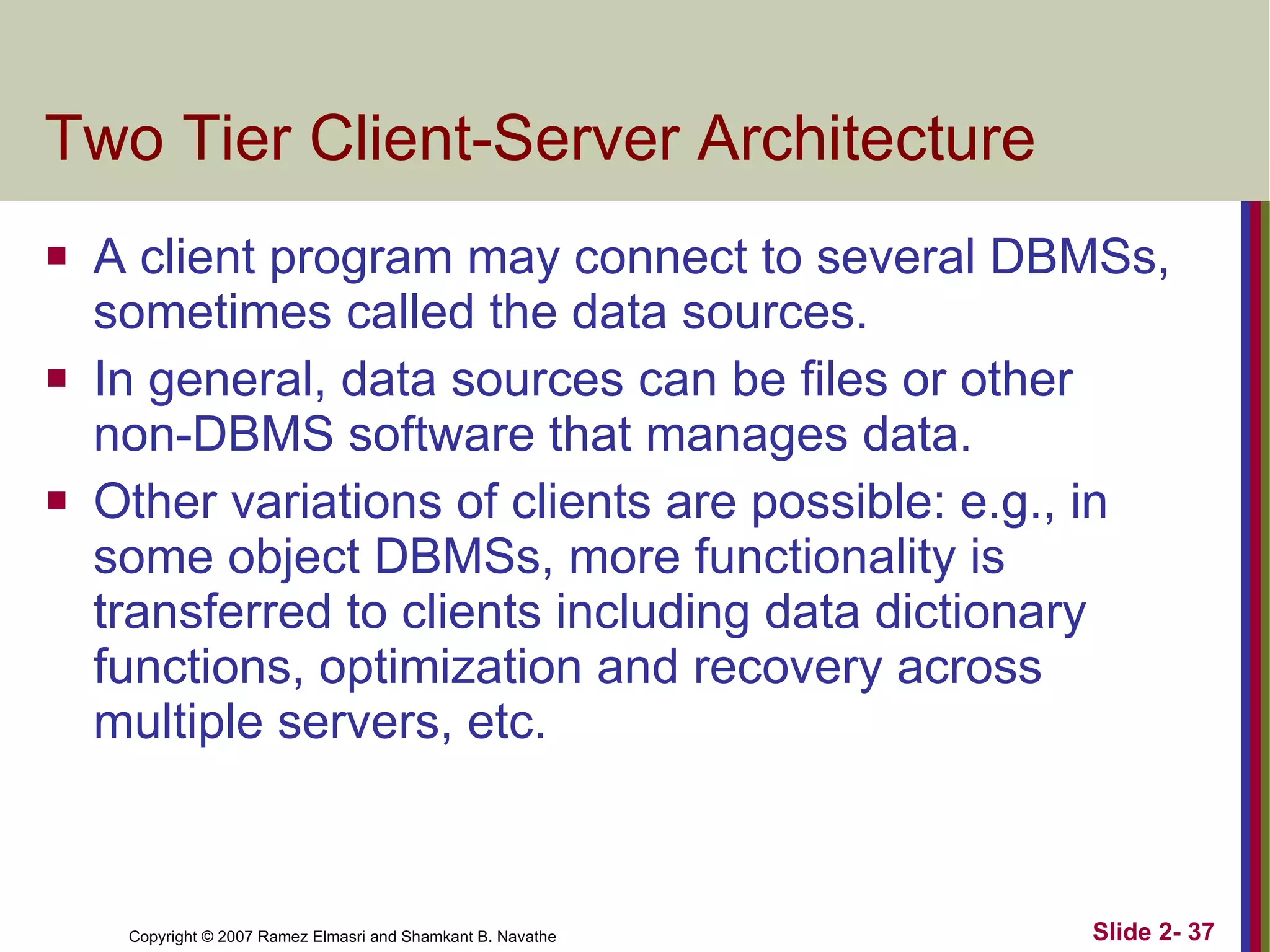 Two Tier Client-Server Architecture A client program may connect to several DBMSs, sometimes called the data sources. In general, data sources can be files or other non-DBMS software that manages data. Other variations of clients are possible: e.g., in some object DBMSs, more functionality is transferred to clients including data dictionary functions, optimization and recovery across multiple servers, etc. 