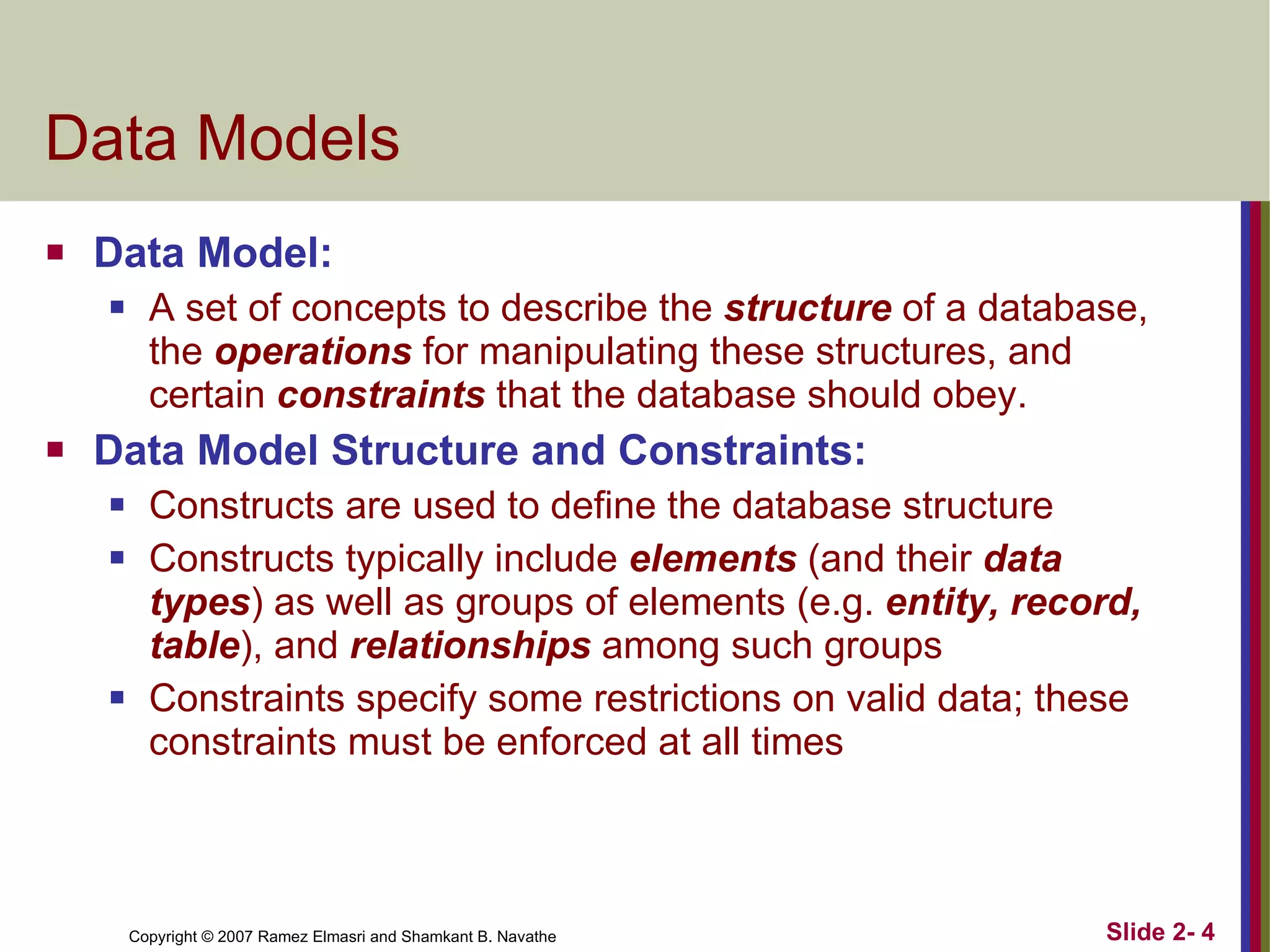Data Models Data Model: A set of concepts to describe the  structure  of a database, the  operations  for manipulating these structures, and certain  constraints  that the database should obey. Data Model Structure and Constraints: Constructs are used to define the database structure Constructs typically include  elements  (and their  data types ) as well as groups of elements (e.g.  entity, record, table ), and  relationships  among such groups Constraints specify some restrictions on valid data; these constraints must be enforced at all times 