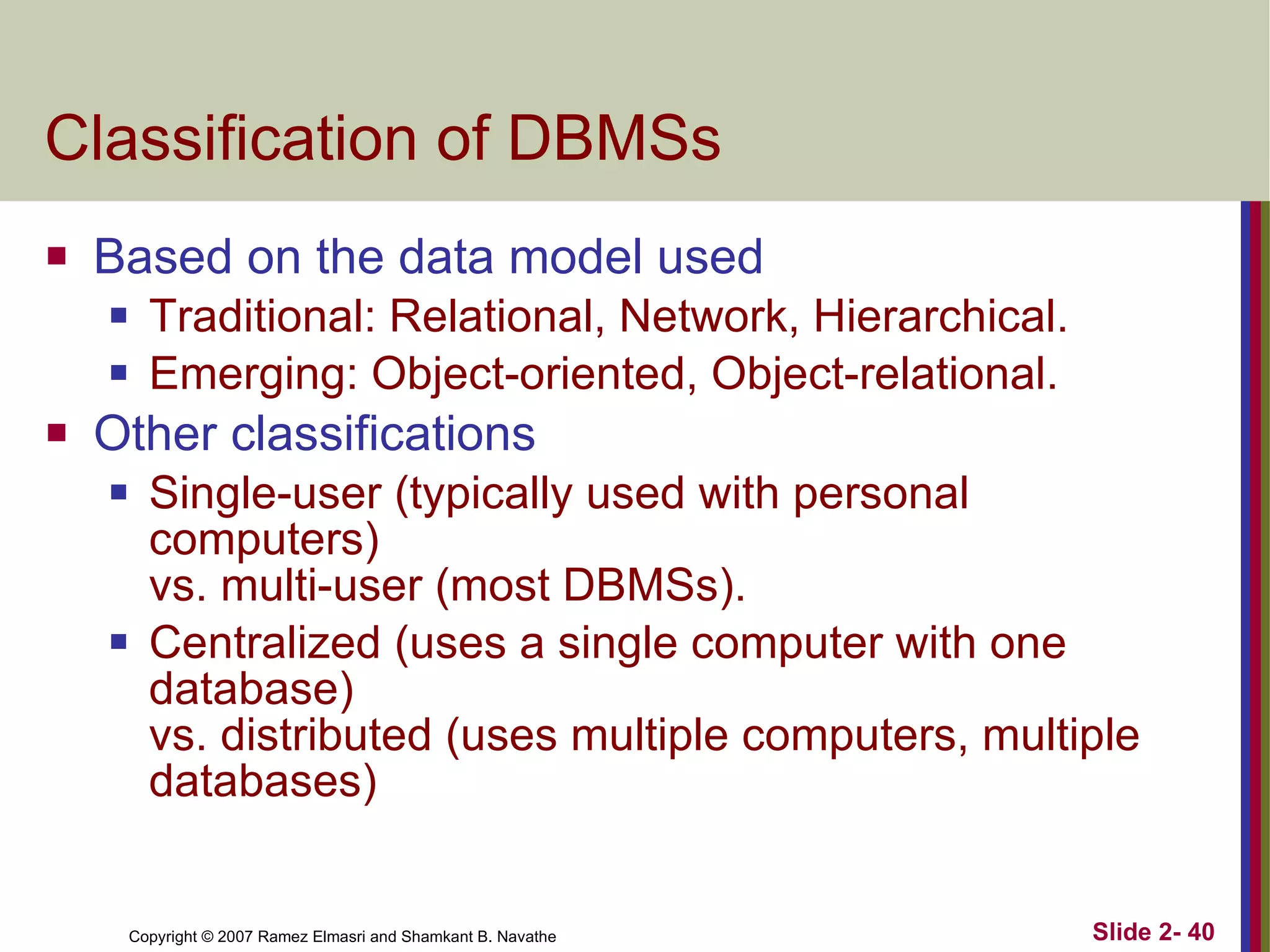 Classification of DBMSs Based on the data model used Traditional: Relational, Network, Hierarchical. Emerging: Object-oriented, Object-relational. Other classifications Single-user (typically used with personal computers) vs. multi-user (most DBMSs). Centralized (uses a single computer with one database)  vs. distributed (uses multiple computers, multiple databases)  